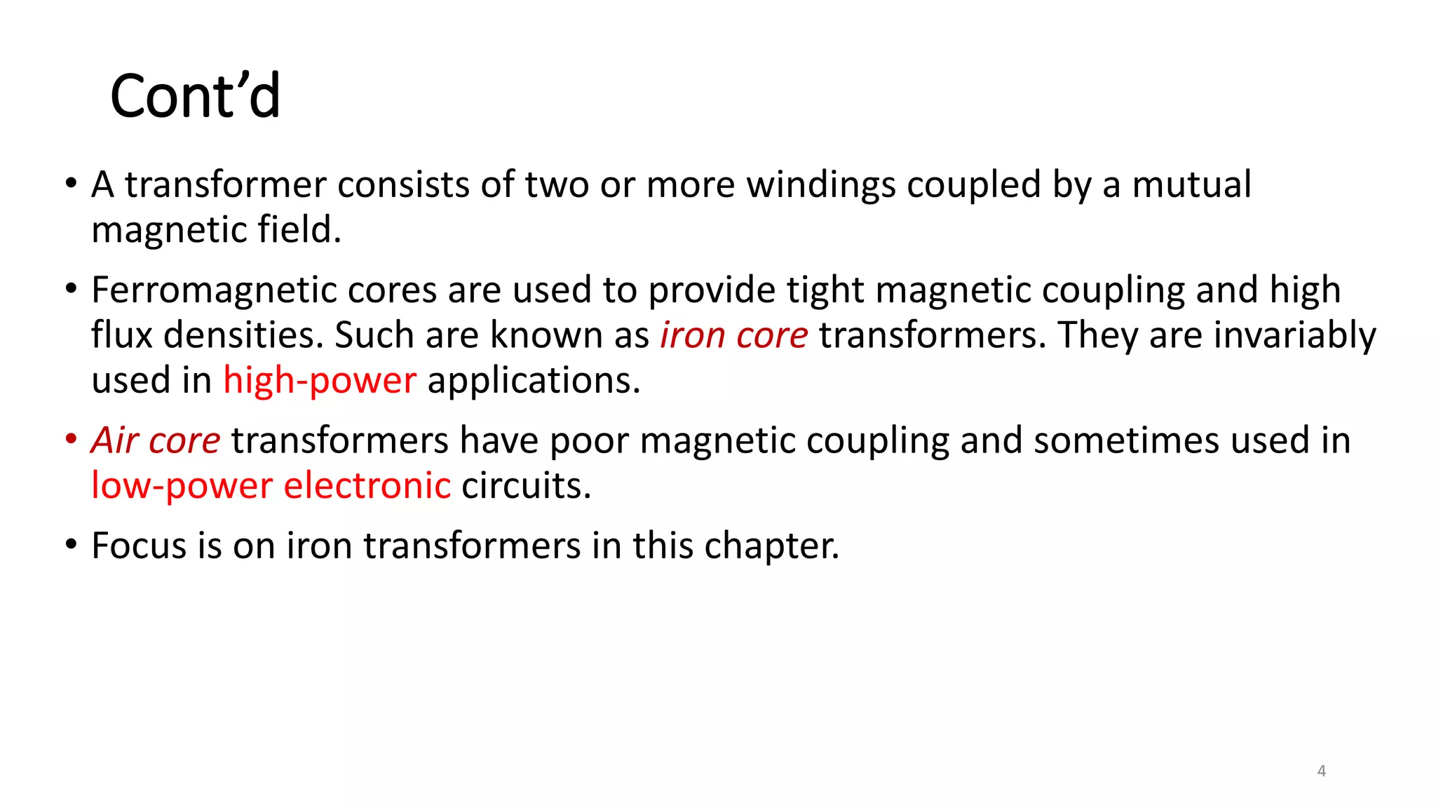 Cont’d
• A transformer consists of two or more windings coupled by a mutual
magnetic field.
• Ferromagnetic cores are used to provide tight magnetic coupling and high
flux densities. Such are known as iron core transformers. They are invariably
used in high-power applications.
• Air core transformers have poor magnetic coupling and sometimes used in
low-power electronic circuits.
• Focus is on iron transformers in this chapter.
4
 