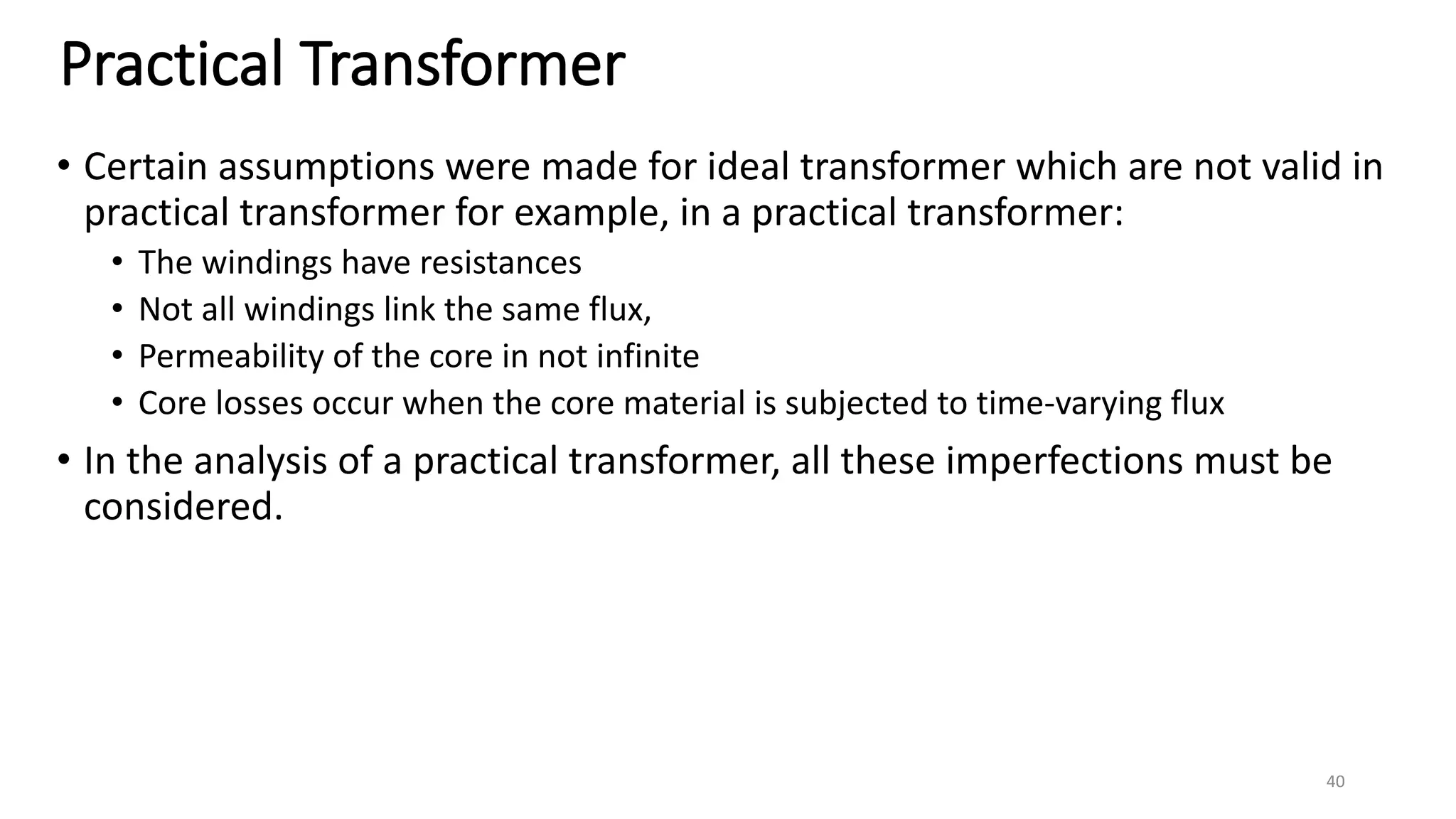 Practical Transformer
• Certain assumptions were made for ideal transformer which are not valid in
practical transformer for example, in a practical transformer:
• The windings have resistances
• Not all windings link the same flux,
• Permeability of the core in not infinite
• Core losses occur when the core material is subjected to time-varying flux
• In the analysis of a practical transformer, all these imperfections must be
considered.
40
 