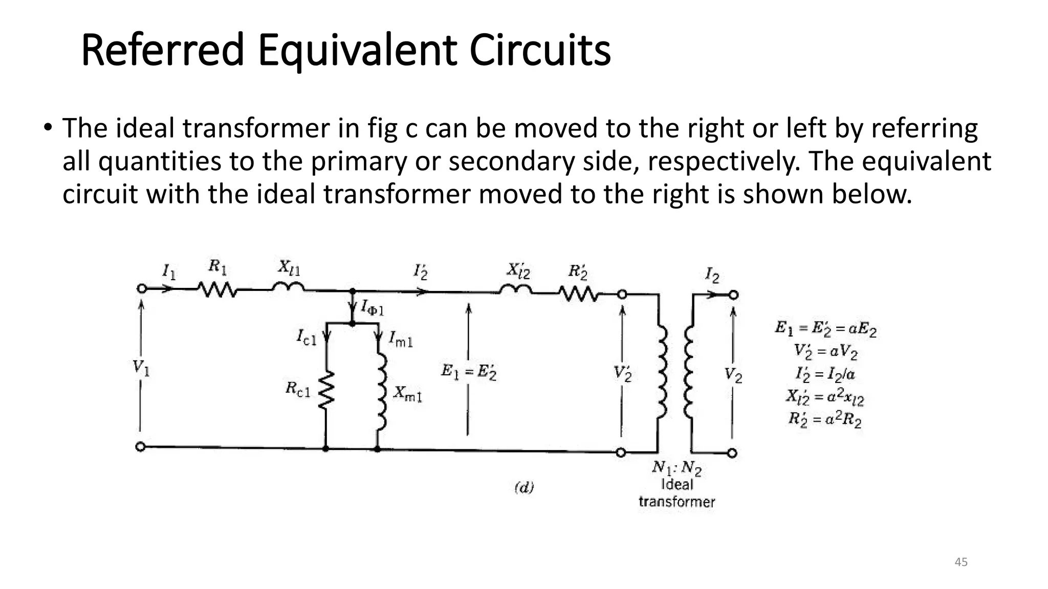 Referred Equivalent Circuits
• The ideal transformer in fig c can be moved to the right or left by referring
all quantities to the primary or secondary side, respectively. The equivalent
circuit with the ideal transformer moved to the right is shown below.
45
 