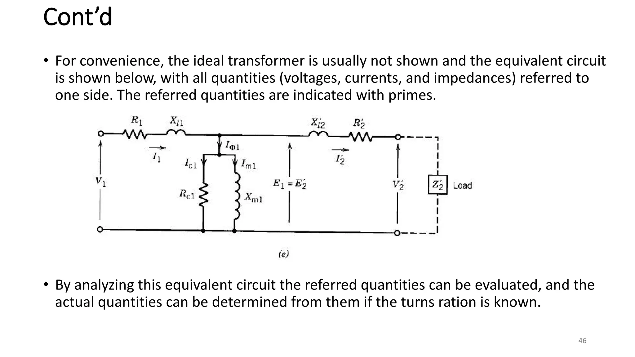 Cont’d
• For convenience, the ideal transformer is usually not shown and the equivalent circuit
is shown below, with all quantities (voltages, currents, and impedances) referred to
one side. The referred quantities are indicated with primes.
• By analyzing this equivalent circuit the referred quantities can be evaluated, and the
actual quantities can be determined from them if the turns ration is known.
46
 