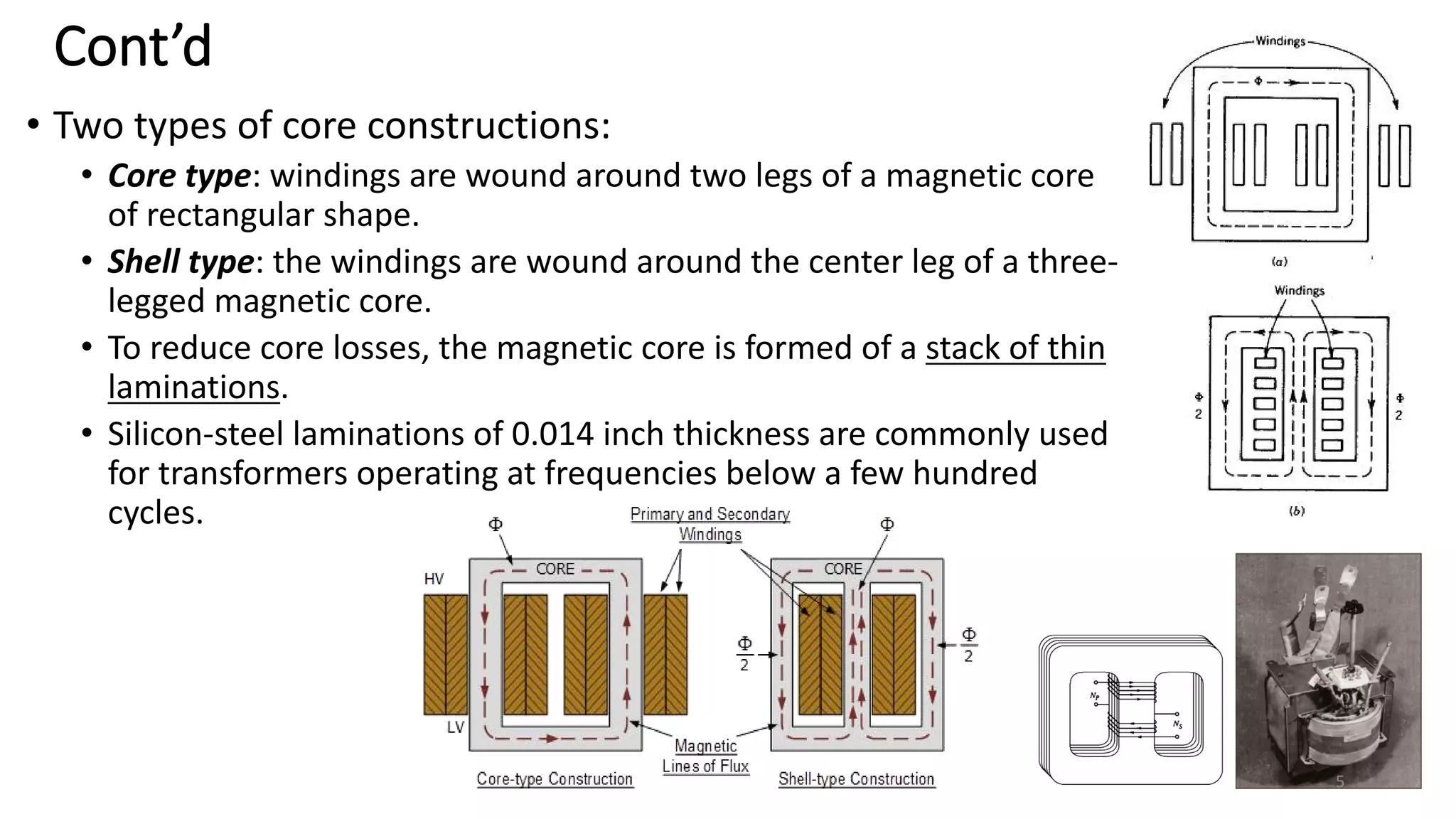 Cont’d
• Two types of core constructions:
• Core type: windings are wound around two legs of a magnetic core
of rectangular shape.
• Shell type: the windings are wound around the center leg of a three-
legged magnetic core.
• To reduce core losses, the magnetic core is formed of a stack of thin
laminations.
• Silicon-steel laminations of 0.014 inch thickness are commonly used
for transformers operating at frequencies below a few hundred
cycles.
5
 