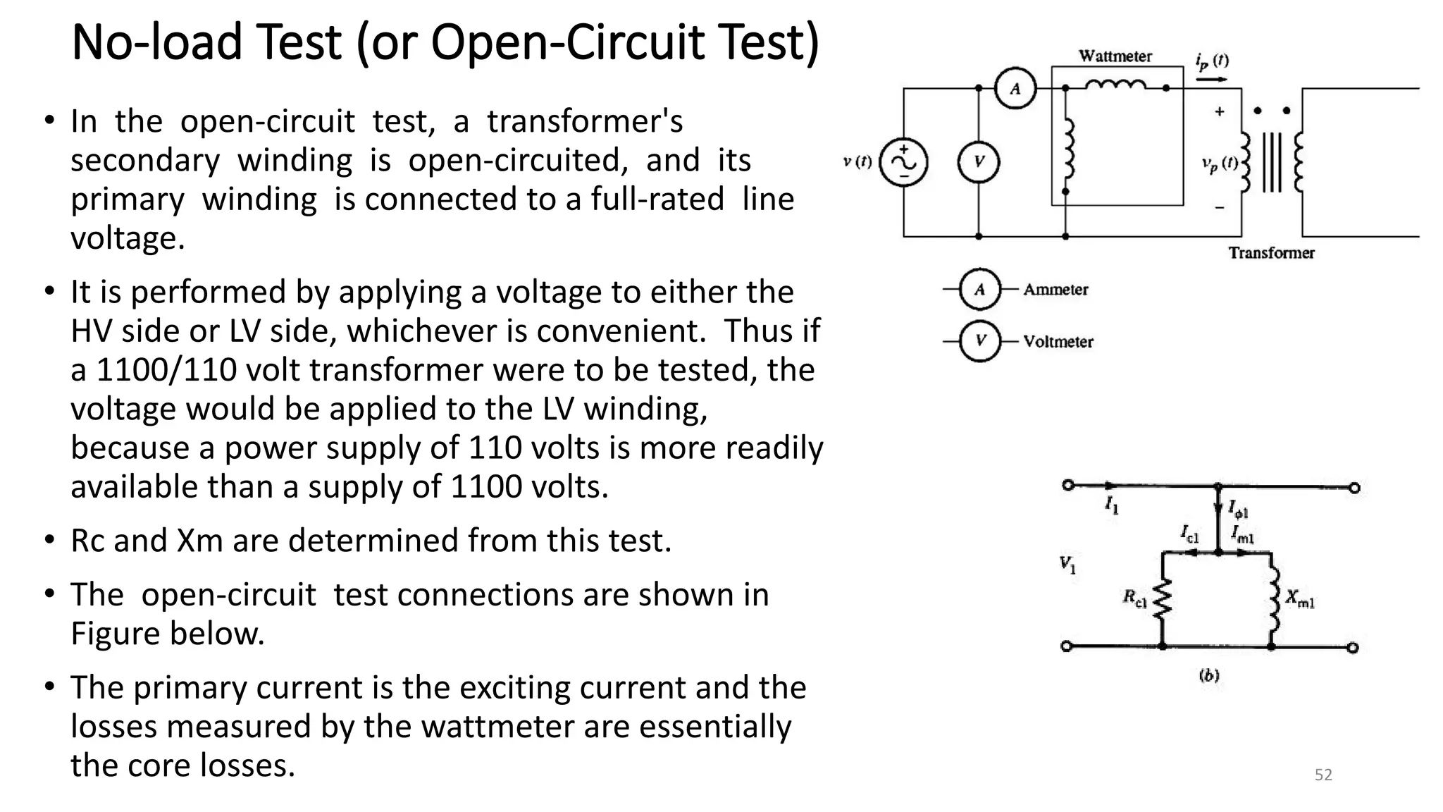 No-load Test (or Open-Circuit Test)
• In the open-circuit test, a transformer's
secondary winding is open-circuited, and its
primary winding is connected to a full-rated line
voltage.
• It is performed by applying a voltage to either the
HV side or LV side, whichever is convenient. Thus if
a 1100/110 volt transformer were to be tested, the
voltage would be applied to the LV winding,
because a power supply of 110 volts is more readily
available than a supply of 1100 volts.
• Rc and Xm are determined from this test.
• The open-circuit test connections are shown in
Figure below.
• The primary current is the exciting current and the
losses measured by the wattmeter are essentially
the core losses. 52
 