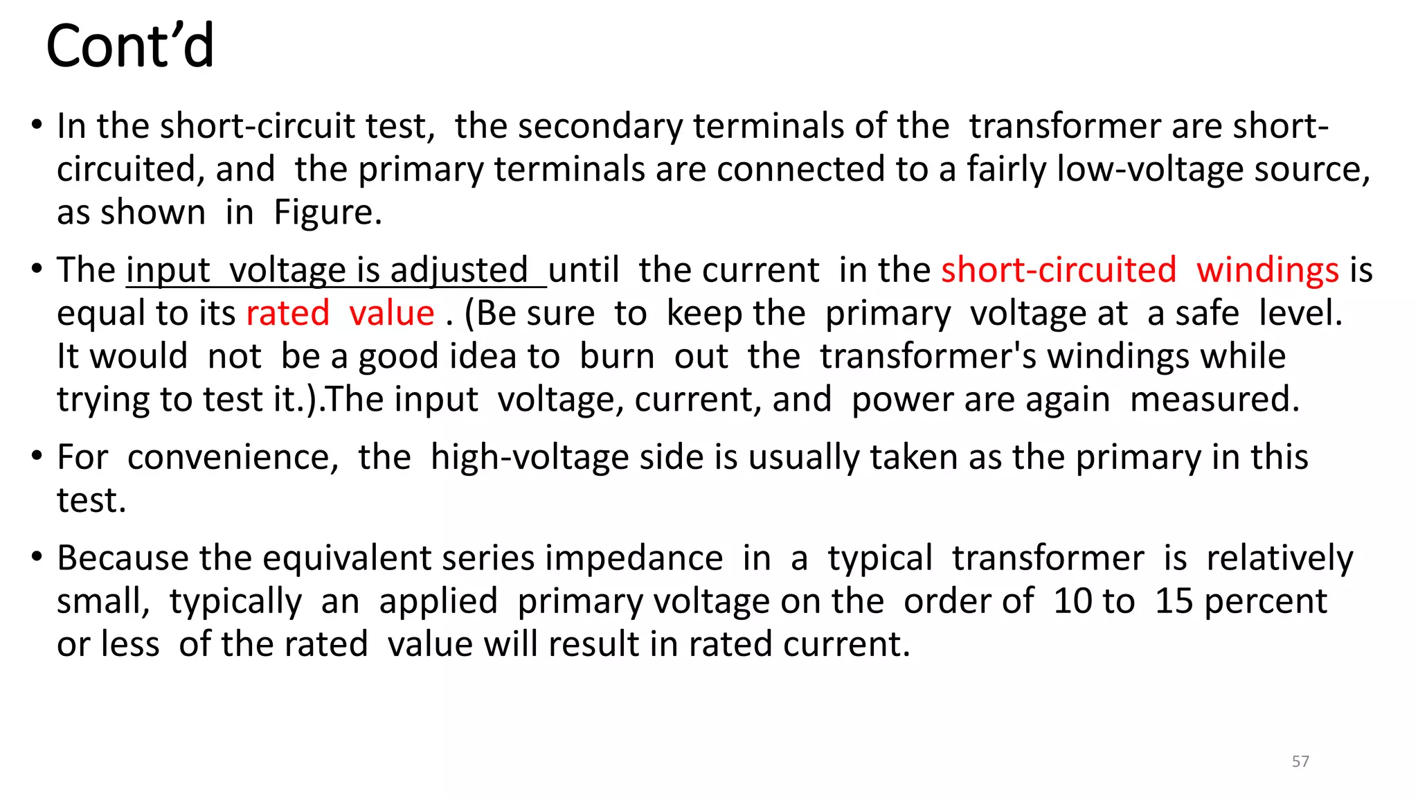 Cont’d
• In the short-circuit test, the secondary terminals of the transformer are short-
circuited, and the primary terminals are connected to a fairly low-voltage source,
as shown in Figure.
• The input voltage is adjusted until the current in the short-circuited windings is
equal to its rated value . (Be sure to keep the primary voltage at a safe level.
It would not be a good idea to burn out the transformer's windings while
trying to test it.).The input voltage, current, and power are again measured.
• For convenience, the high-voltage side is usually taken as the primary in this
test.
• Because the equivalent series impedance in a typical transformer is relatively
small, typically an applied primary voltage on the order of 10 to 15 percent
or less of the rated value will result in rated current.
57
 