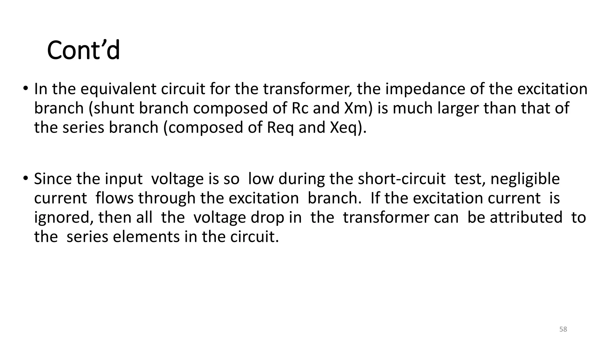 Cont’d
• In the equivalent circuit for the transformer, the impedance of the excitation
branch (shunt branch composed of Rc and Xm) is much larger than that of
the series branch (composed of Req and Xeq).
• Since the input voltage is so low during the short-circuit test, negligible
current flows through the excitation branch. If the excitation current is
ignored, then all the voltage drop in the transformer can be attributed to
the series elements in the circuit.
58
 