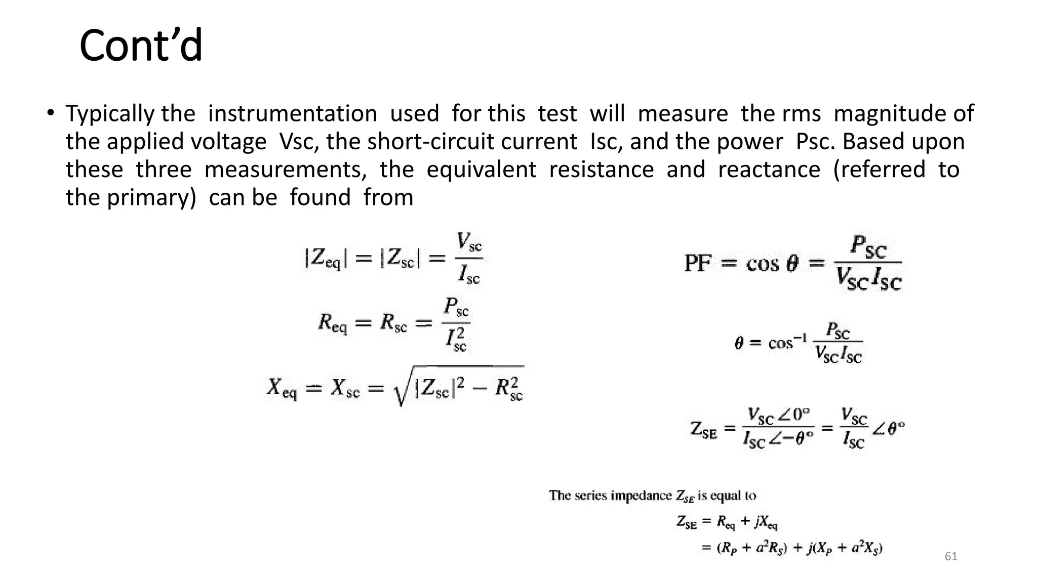 Cont’d
• Typically the instrumentation used for this test will measure the rms magnitude of
the applied voltage Vsc, the short-circuit current Isc, and the power Psc. Based upon
these three measurements, the equivalent resistance and reactance (referred to
the primary) can be found from
61
 