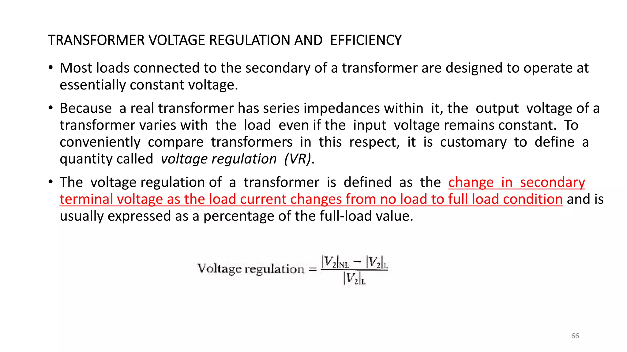 TRANSFORMER VOLTAGE REGULATION AND EFFICIENCY
• Most loads connected to the secondary of a transformer are designed to operate at
essentially constant voltage.
• Because a real transformer has series impedances within it, the output voltage of a
transformer varies with the load even if the input voltage remains constant. To
conveniently compare transformers in this respect, it is customary to define a
quantity called voltage regulation (VR).
• The voltage regulation of a transformer is defined as the change in secondary
terminal voltage as the load current changes from no load to full load condition and is
usually expressed as a percentage of the full-load value.
66
 