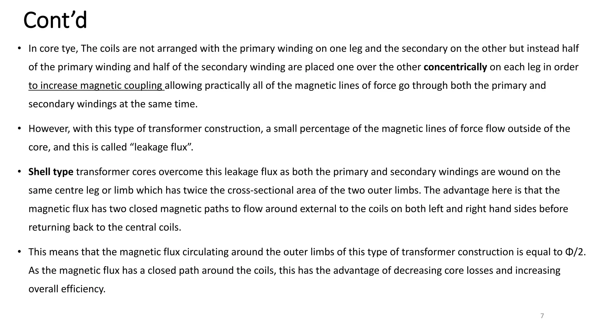 Cont’d
• In core tye, The coils are not arranged with the primary winding on one leg and the secondary on the other but instead half
of the primary winding and half of the secondary winding are placed one over the other concentrically on each leg in order
to increase magnetic coupling allowing practically all of the magnetic lines of force go through both the primary and
secondary windings at the same time.
• However, with this type of transformer construction, a small percentage of the magnetic lines of force flow outside of the
core, and this is called “leakage flux”.
• Shell type transformer cores overcome this leakage flux as both the primary and secondary windings are wound on the
same centre leg or limb which has twice the cross-sectional area of the two outer limbs. The advantage here is that the
magnetic flux has two closed magnetic paths to flow around external to the coils on both left and right hand sides before
returning back to the central coils.
• This means that the magnetic flux circulating around the outer limbs of this type of transformer construction is equal to Φ/2.
As the magnetic flux has a closed path around the coils, this has the advantage of decreasing core losses and increasing
overall efficiency.
7
 