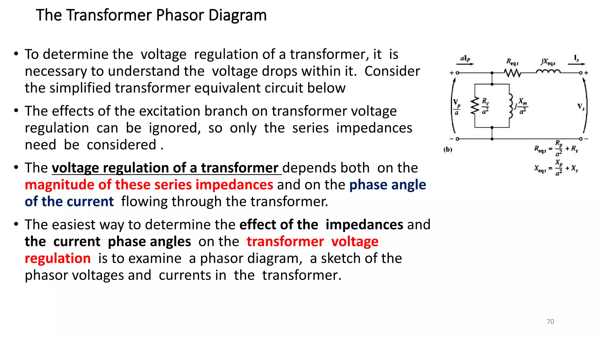 The Transformer Phasor Diagram
• To determine the voltage regulation of a transformer, it is
necessary to understand the voltage drops within it. Consider
the simplified transformer equivalent circuit below
• The effects of the excitation branch on transformer voltage
regulation can be ignored, so only the series impedances
need be considered .
• The voltage regulation of a transformer depends both on the
magnitude of these series impedances and on the phase angle
of the current flowing through the transformer.
• The easiest way to determine the effect of the impedances and
the current phase angles on the transformer voltage
regulation is to examine a phasor diagram, a sketch of the
phasor voltages and currents in the transformer.
70
 