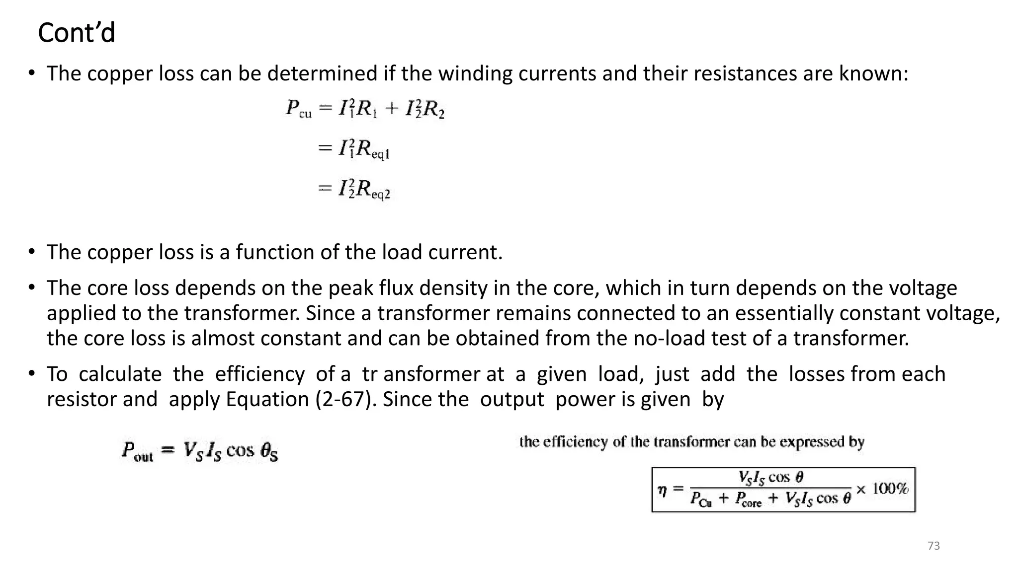 Cont’d
• The copper loss can be determined if the winding currents and their resistances are known:
• The copper loss is a function of the load current.
• The core loss depends on the peak flux density in the core, which in turn depends on the voltage
applied to the transformer. Since a transformer remains connected to an essentially constant voltage,
the core loss is almost constant and can be obtained from the no-load test of a transformer.
• To calculate the efficiency of a tr ansformer at a given load, just add the losses from each
resistor and apply Equation (2-67). Since the output power is given by
73
 