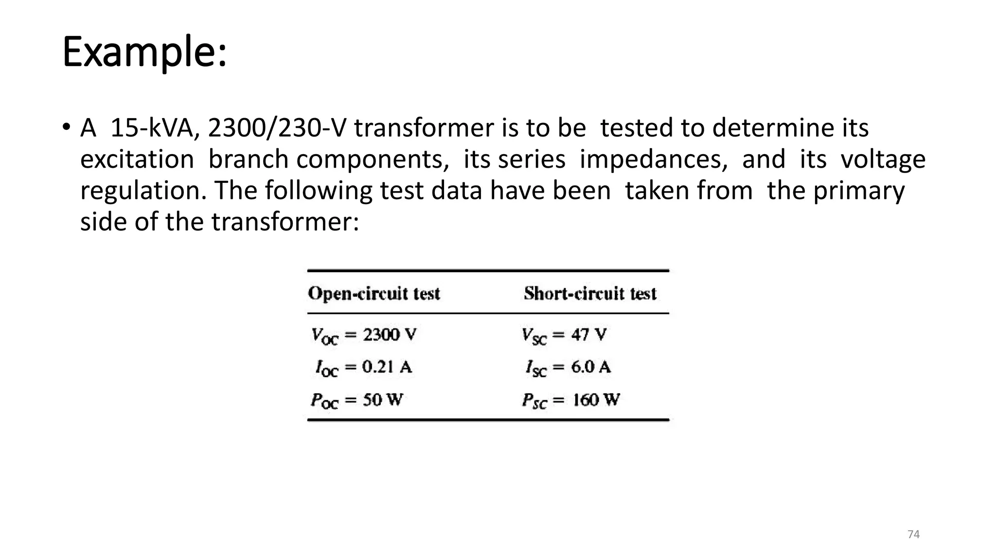 Example:
• A 15-kVA, 2300/230-V transformer is to be tested to determine its
excitation branch components, its series impedances, and its voltage
regulation. The following test data have been taken from the primary
side of the transformer:
74
 