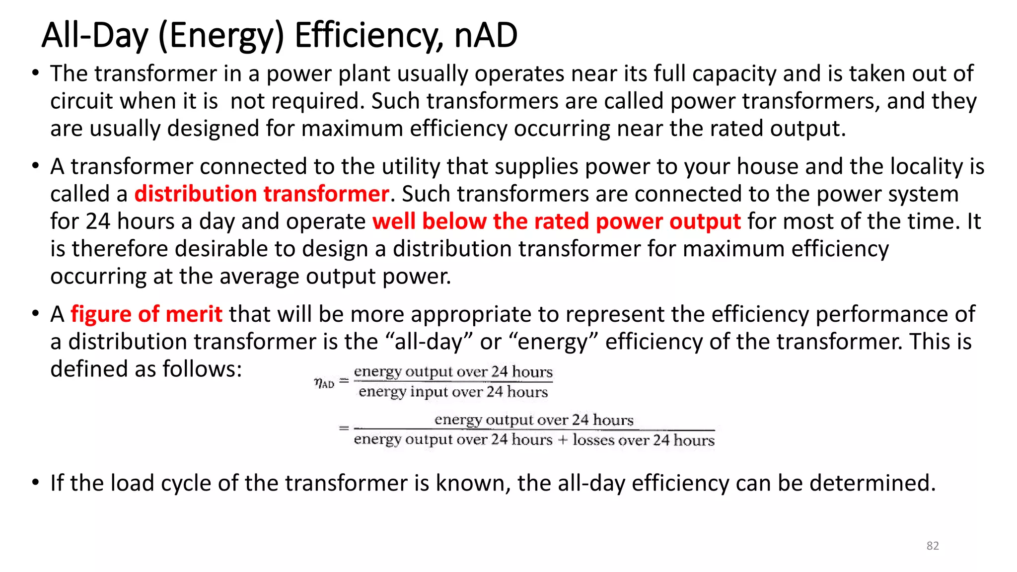 All-Day (Energy) Efficiency, nAD
• The transformer in a power plant usually operates near its full capacity and is taken out of
circuit when it is not required. Such transformers are called power transformers, and they
are usually designed for maximum efficiency occurring near the rated output.
• A transformer connected to the utility that supplies power to your house and the locality is
called a distribution transformer. Such transformers are connected to the power system
for 24 hours a day and operate well below the rated power output for most of the time. It
is therefore desirable to design a distribution transformer for maximum efficiency
occurring at the average output power.
• A figure of merit that will be more appropriate to represent the efficiency performance of
a distribution transformer is the “all-day” or “energy” efficiency of the transformer. This is
defined as follows:
• If the load cycle of the transformer is known, the all-day efficiency can be determined.
82
 