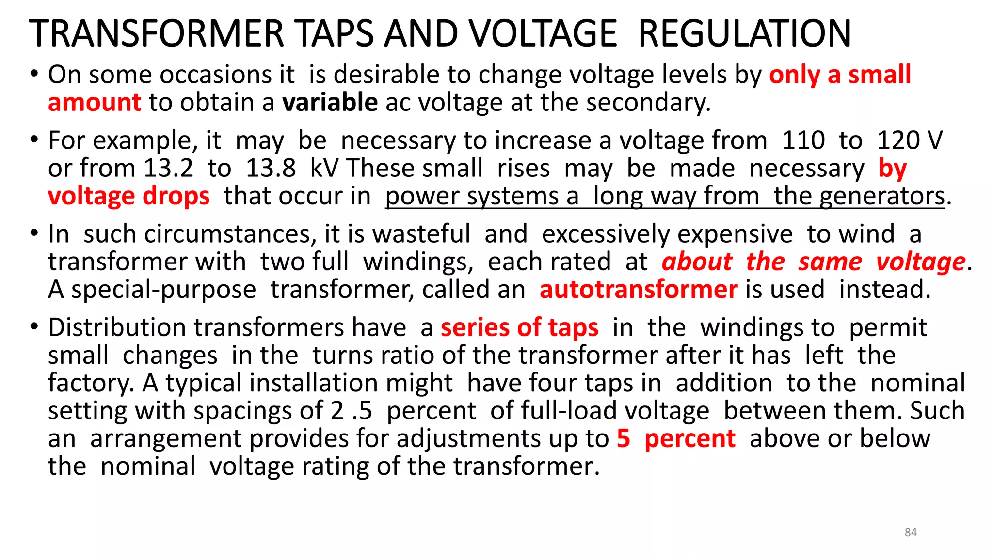 TRANSFORMER TAPS AND VOLTAGE REGULATION
• On some occasions it is desirable to change voltage levels by only a small
amount to obtain a variable ac voltage at the secondary.
• For example, it may be necessary to increase a voltage from 110 to 120 V
or from 13.2 to 13.8 kV These small rises may be made necessary by
voltage drops that occur in power systems a long way from the generators.
• In such circumstances, it is wasteful and excessively expensive to wind a
transformer with two full windings, each rated at about the same voltage.
A special-purpose transformer, called an autotransformer is used instead.
• Distribution transformers have a series of taps in the windings to permit
small changes in the turns ratio of the transformer after it has left the
factory. A typical installation might have four taps in addition to the nominal
setting with spacings of 2 .5 percent of full-load voltage between them. Such
an arrangement provides for adjustments up to 5 percent above or below
the nominal voltage rating of the transformer.
84
 