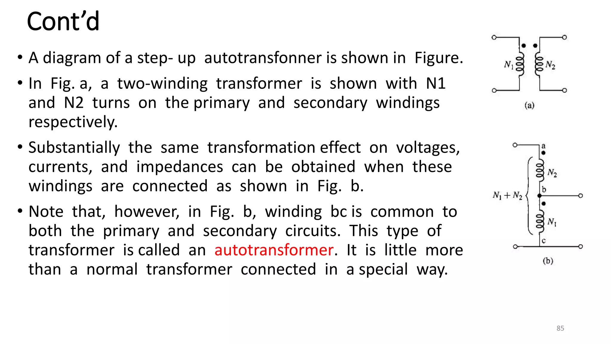 Cont’d
• A diagram of a step- up autotransfonner is shown in Figure.
• In Fig. a, a two-winding transformer is shown with N1
and N2 turns on the primary and secondary windings
respectively.
• Substantially the same transformation effect on voltages,
currents, and impedances can be obtained when these
windings are connected as shown in Fig. b.
• Note that, however, in Fig. b, winding bc is common to
both the primary and secondary circuits. This type of
transformer is called an autotransformer. It is little more
than a normal transformer connected in a special way.
85
 