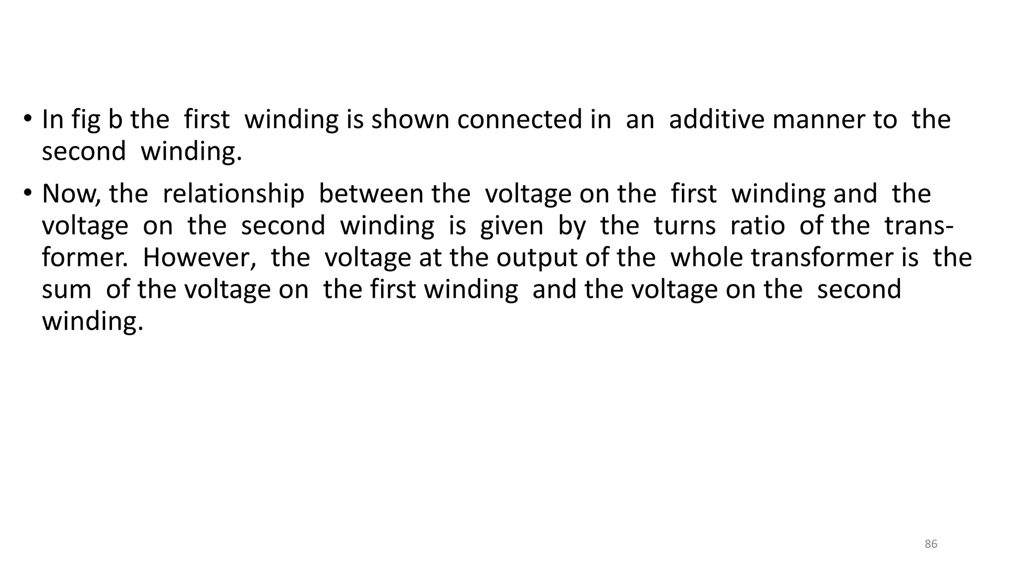 • In fig b the first winding is shown connected in an additive manner to the
second winding.
• Now, the relationship between the voltage on the first winding and the
voltage on the second winding is given by the turns ratio of the trans-
former. However, the voltage at the output of the whole transformer is the
sum of the voltage on the first winding and the voltage on the second
winding.
86
 