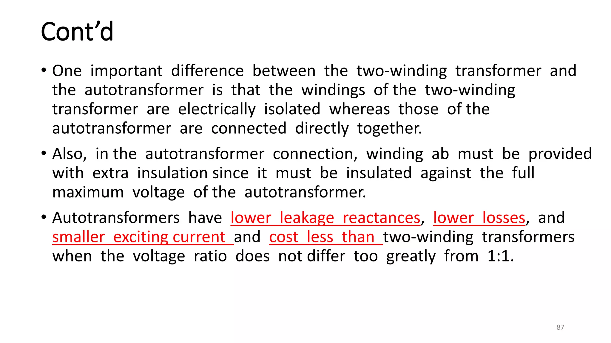 Cont’d
• One important difference between the two-winding transformer and
the autotransformer is that the windings of the two-winding
transformer are electrically isolated whereas those of the
autotransformer are connected directly together.
• Also, in the autotransformer connection, winding ab must be provided
with extra insulation since it must be insulated against the full
maximum voltage of the autotransformer.
• Autotransformers have lower leakage reactances, lower losses, and
smaller exciting current and cost less than two-winding transformers
when the voltage ratio does not differ too greatly from 1:1.
87
 