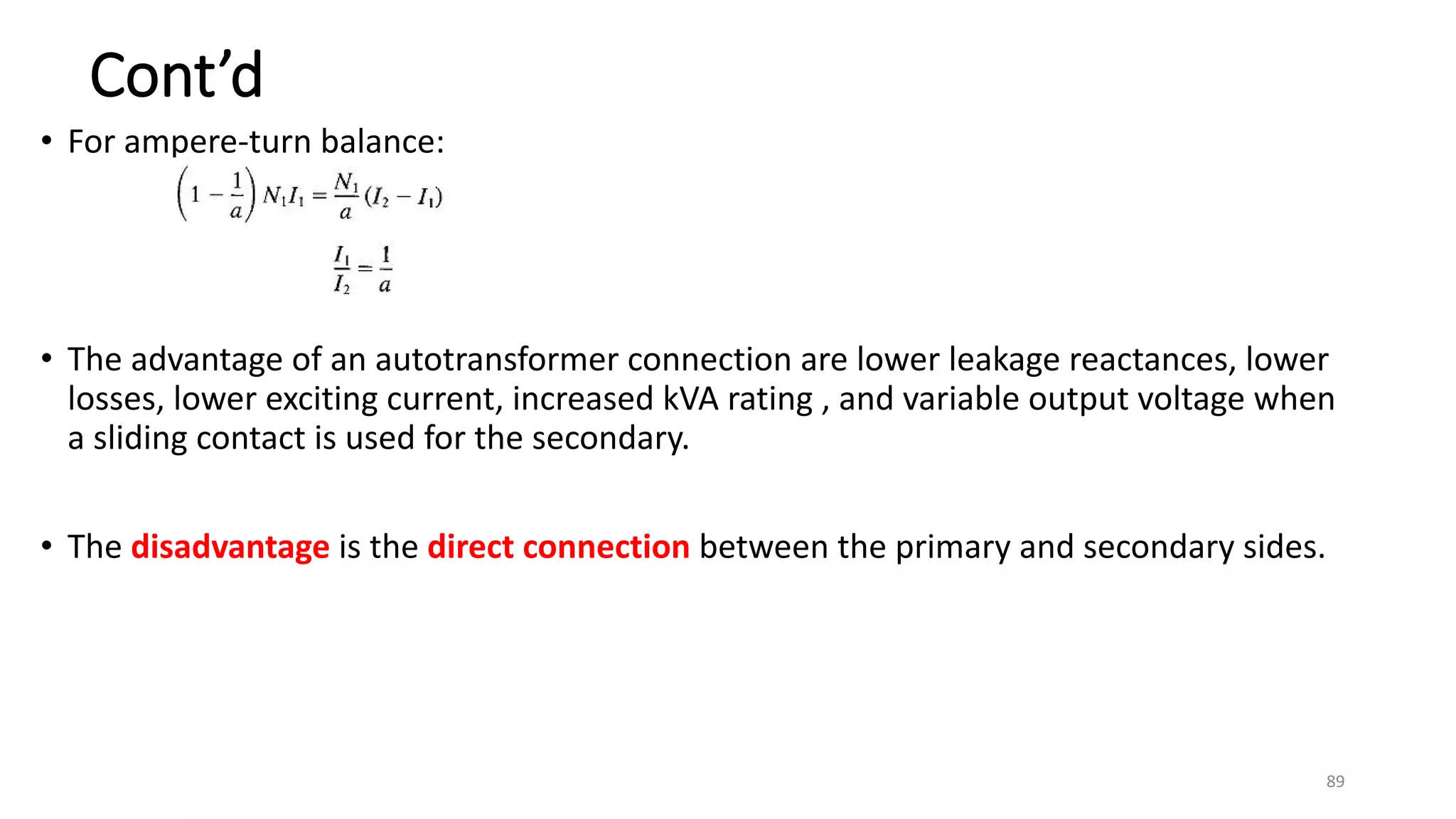 Cont’d
• For ampere-turn balance:
• The advantage of an autotransformer connection are lower leakage reactances, lower
losses, lower exciting current, increased kVA rating , and variable output voltage when
a sliding contact is used for the secondary.
• The disadvantage is the direct connection between the primary and secondary sides.
89
 