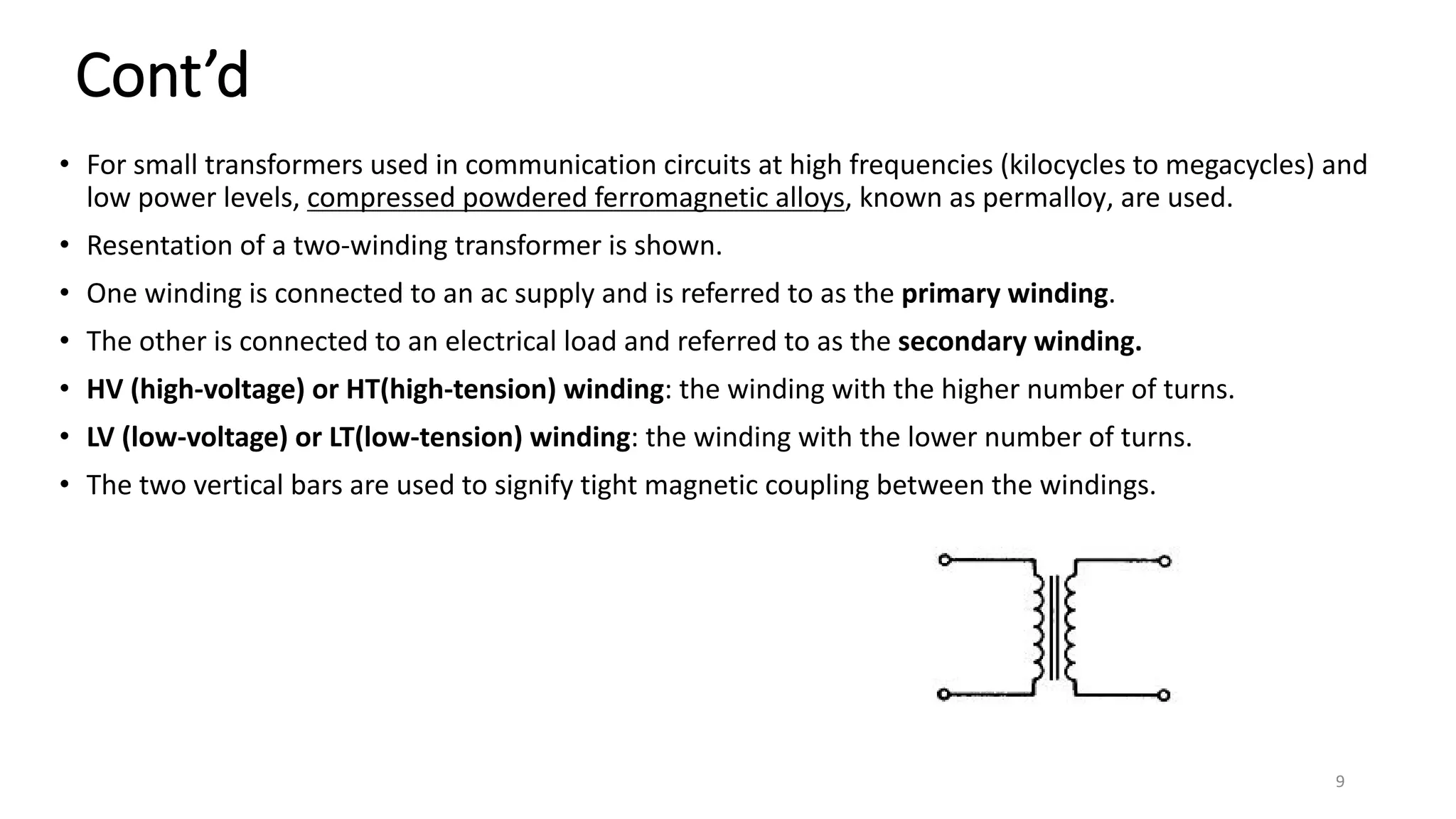 Cont’d
• For small transformers used in communication circuits at high frequencies (kilocycles to megacycles) and
low power levels, compressed powdered ferromagnetic alloys, known as permalloy, are used.
• Resentation of a two-winding transformer is shown.
• One winding is connected to an ac supply and is referred to as the primary winding.
• The other is connected to an electrical load and referred to as the secondary winding.
• HV (high-voltage) or HT(high-tension) winding: the winding with the higher number of turns.
• LV (low-voltage) or LT(low-tension) winding: the winding with the lower number of turns.
• The two vertical bars are used to signify tight magnetic coupling between the windings.
9
 