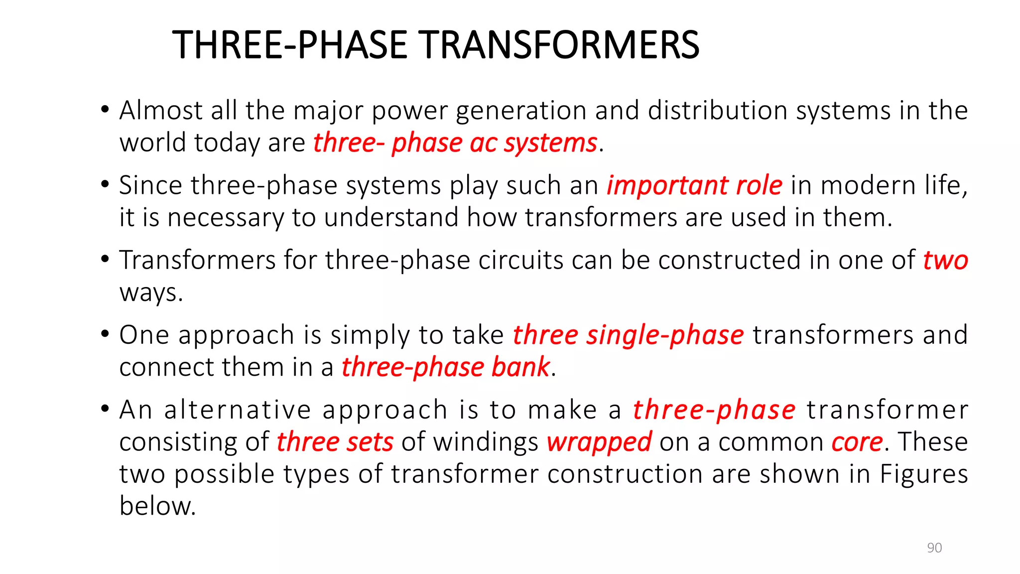 THREE-PHASE TRANSFORMERS
• Almost all the major power generation and distribution systems in the
world today are three- phase ac systems.
• Since three-phase systems play such an important role in modern life,
it is necessary to understand how transformers are used in them.
• Transformers for three-phase circuits can be constructed in one of two
ways.
• One approach is simply to take three single-phase transformers and
connect them in a three-phase bank.
• An alternative approach is to make a three-phase transformer
consisting of three sets of windings wrapped on a common core. These
two possible types of transformer construction are shown in Figures
below.
90
 