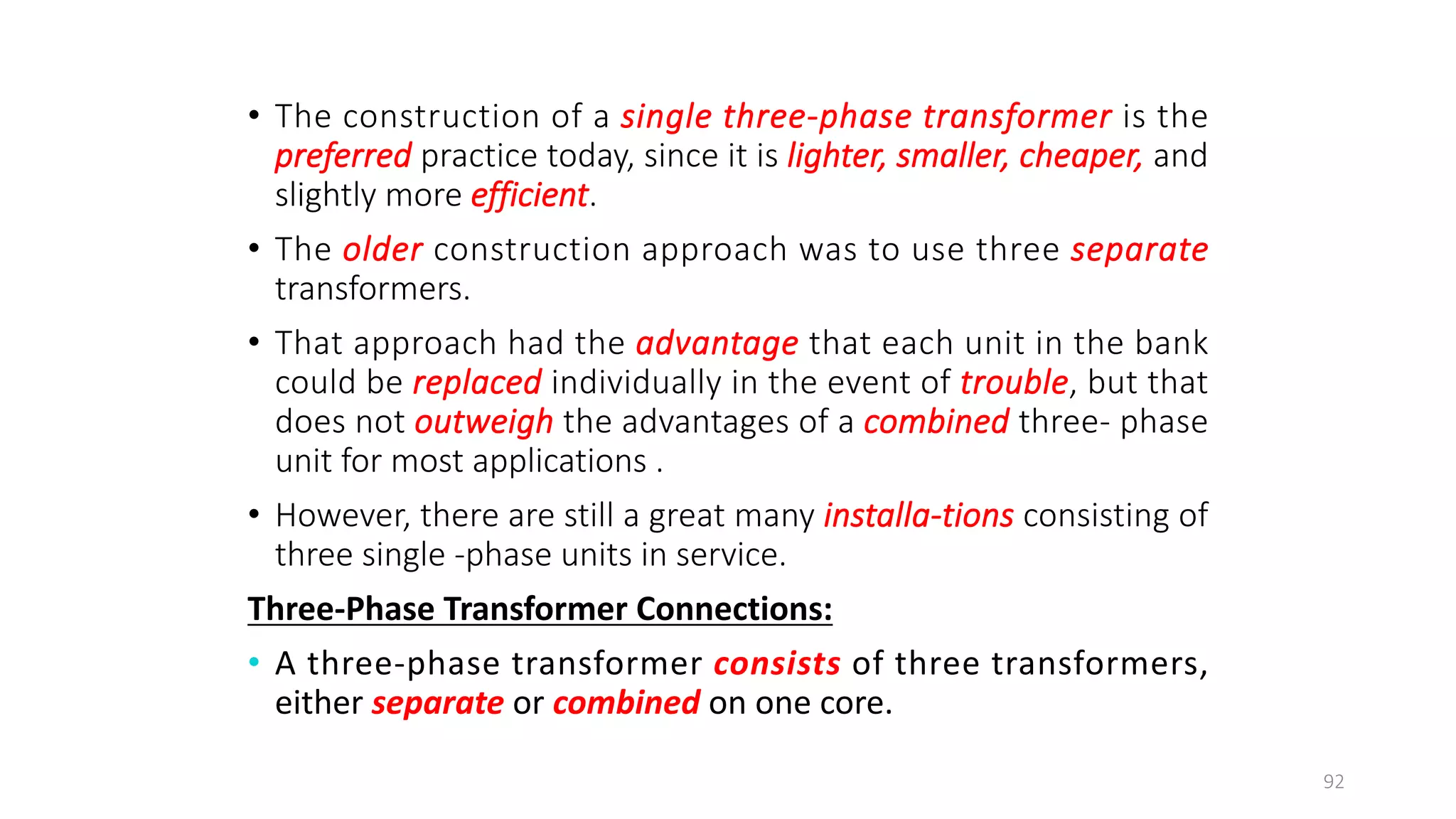 • The construction of a single three-phase transformer is the
preferred practice today, since it is lighter, smaller, cheaper, and
slightly more efficient.
• The older construction approach was to use three separate
transformers.
• That approach had the advantage that each unit in the bank
could be replaced individually in the event of trouble, but that
does not outweigh the advantages of a combined three- phase
unit for most applications .
• However, there are still a great many installa-tions consisting of
three single -phase units in service.
Three-Phase Transformer Connections:
• A three-phase transformer consists of three transformers,
either separate or combined on one core.
92
 