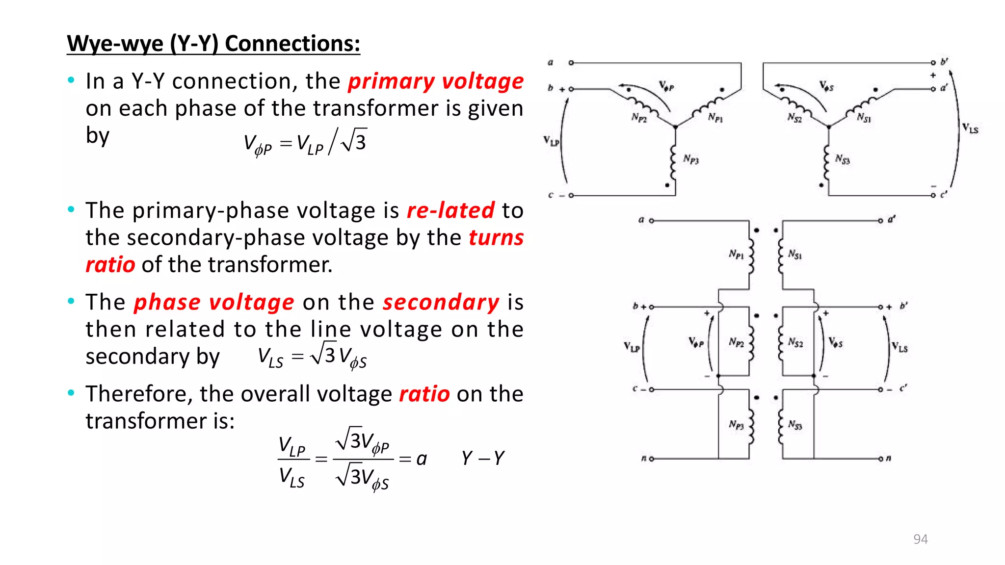 Wye-wye (Y-Y) Connections:
• In a Y-Y connection, the primary voltage
on each phase of the transformer is given
by
• The primary-phase voltage is re­lated to
the secondary-phase voltage by the turns
ratio of the transformer.
• The phase voltage on the secondary is
then related to the line voltage on the
secondary by
• Therefore, the overall voltage ratio on the
transformer is:
94
3
P LP
V V
 
3
LS S
V V

3
3
P
LP
LS S
V
V
a Y Y
V V


  
 