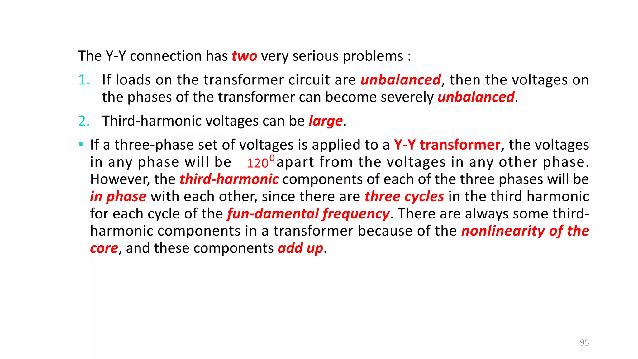The Y-Y connection has two very serious problems :
1. If loads on the transformer circuit are unbalanced, then the voltages on
the phases of the transformer can become severely unbalanced.
2. Third-harmonic voltages can be large.
• If a three-phase set of voltages is applied to a Y-Y transformer, the voltages
in any phase will be apart from the voltages in any other phase.
However, the third­harmonic components of each of the three phases will be
in phase with each other, since there are three cycles in the third harmonic
for each cycle of the fun­damental frequency. There are always some third-
harmonic components in a transformer because of the nonlinearity of the
core, and these components add up.
95
0
120
 