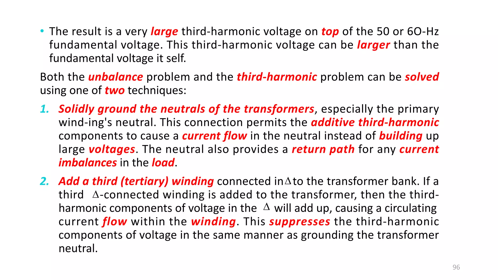 • The result is a very large third-harmonic voltage on top of the 50 or 6O-Hz
fundamental voltage. This third-harmonic voltage can be larger than the
fundamental voltage it self.
Both the unbalance problem and the third­harmonic problem can be solved
using one of two techniques:
1. Solidly ground the neutrals of the transformers, especially the primary
wind-ing's neutral. This connection permits the additive third­harmonic
components to cause a current flow in the neutral instead of building up
large voltages. The neutral also provides a return path for any current
imbalances in the load.
2. Add a third (tertiary) winding connected in to the transformer bank. If a
third -connected winding is added to the transformer, then the third-
harmonic components of voltage in the will add up, causing a circulating
current flow within the winding. This suppresses the third-harmonic
components of voltage in the same manner as grounding the transformer
neutral.
96



 