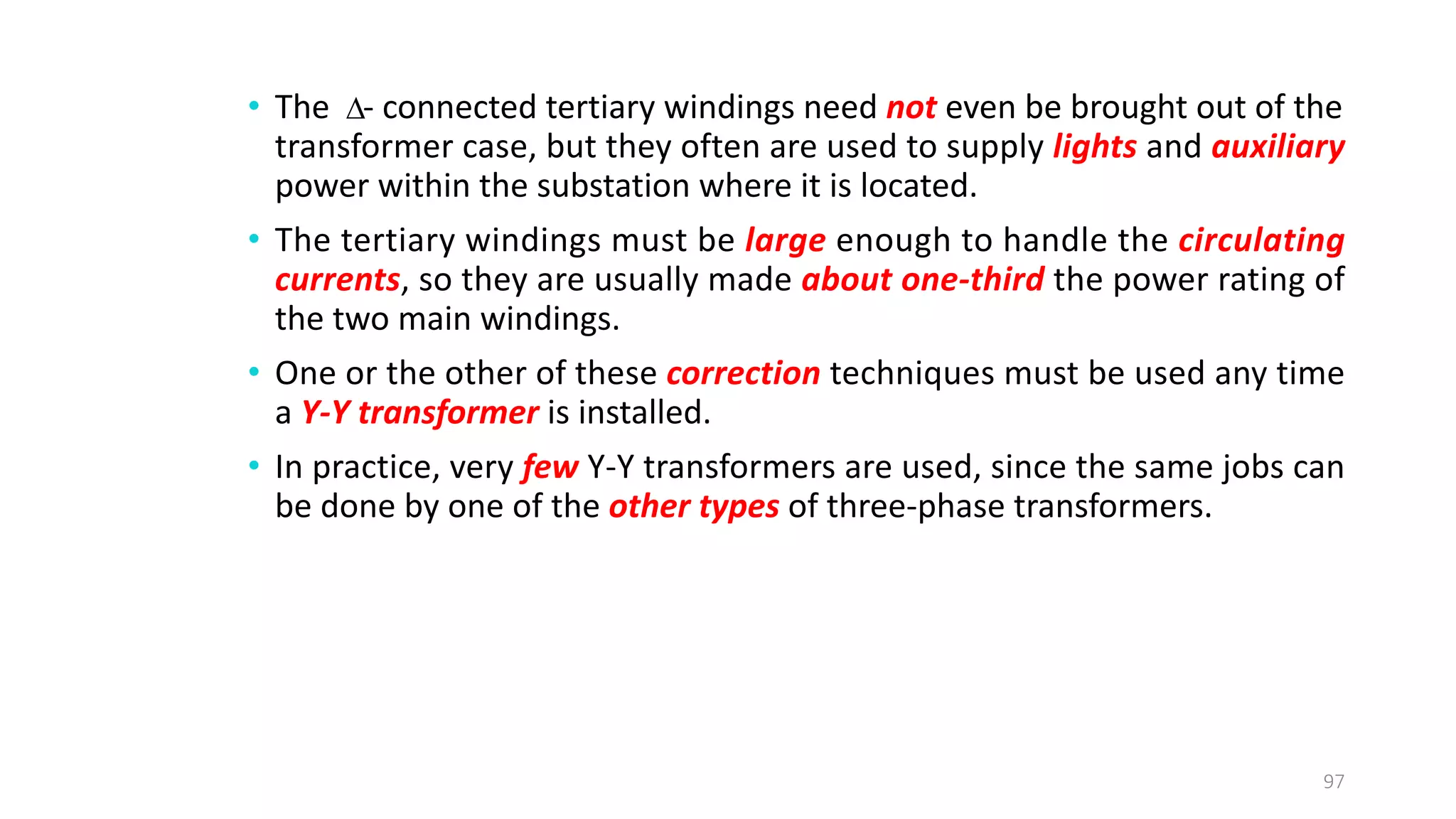 • The - connected tertiary windings need not even be brought out of the
transformer case, but they often are used to supply lights and auxiliary
power within the substation where it is located.
• The tertiary windings must be large enough to handle the circulating
currents, so they are usually made about one­third the power rating of
the two main windings.
• One or the other of these correction techniques must be used any time
a Y­Y transformer is installed.
• In practice, very few Y-Y transformers are used, since the same jobs can
be done by one of the other types of three-phase transformers.
97

 