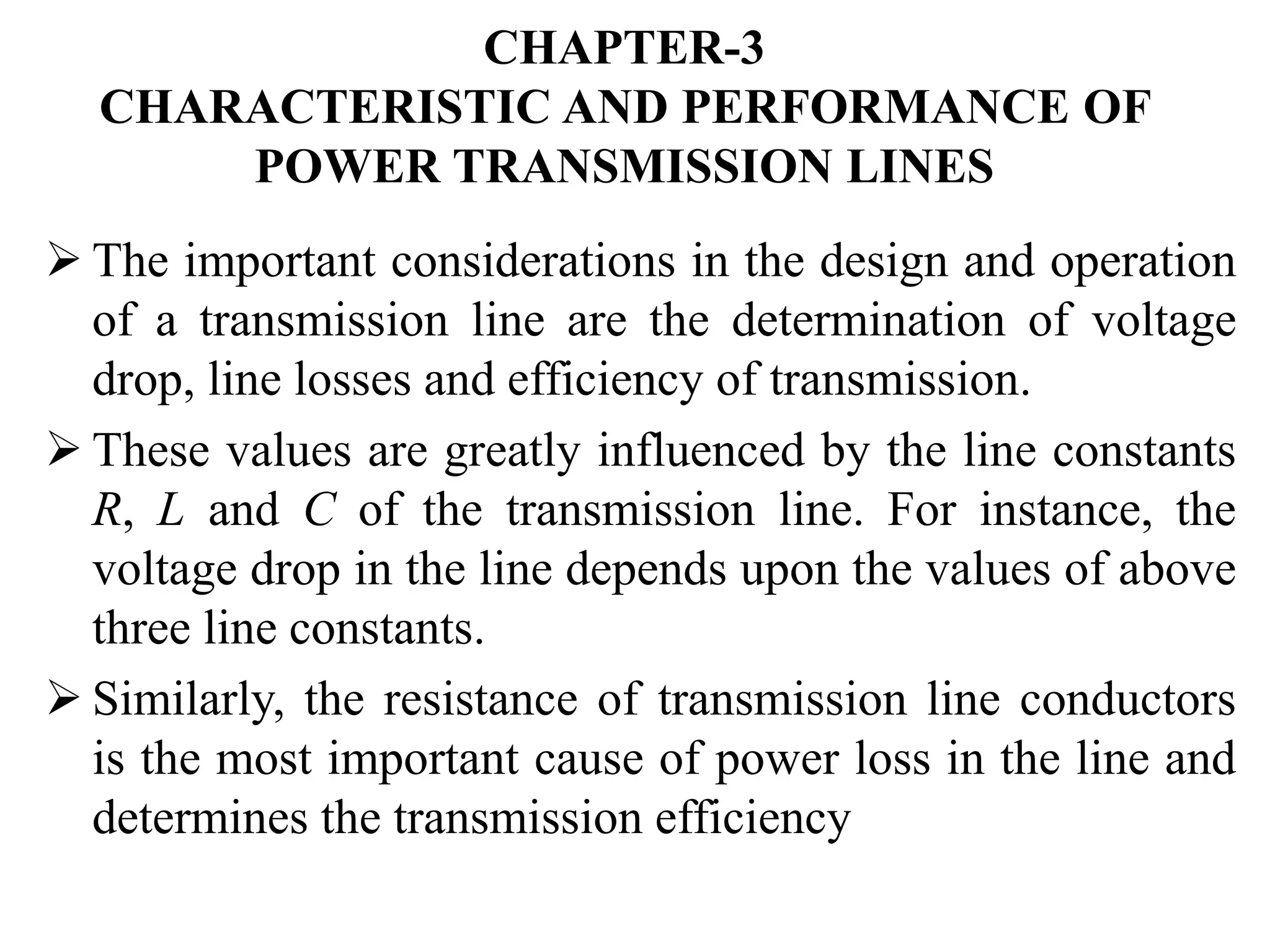 CHAPTER-3
CHARACTERISTIC AND PERFORMANCE OF
POWER TRANSMISSION LINES
 The important considerations in the design and operation
of a transmission line are the determination of voltage
drop, line losses and efficiency of transmission.
 These values are greatly influenced by the line constants
R, L and C of the transmission line. For instance, the
voltage drop in the line depends upon the values of above
three line constants.
 Similarly, the resistance of transmission line conductors
is the most important cause of power loss in the line and
determines the transmission efficiency
 