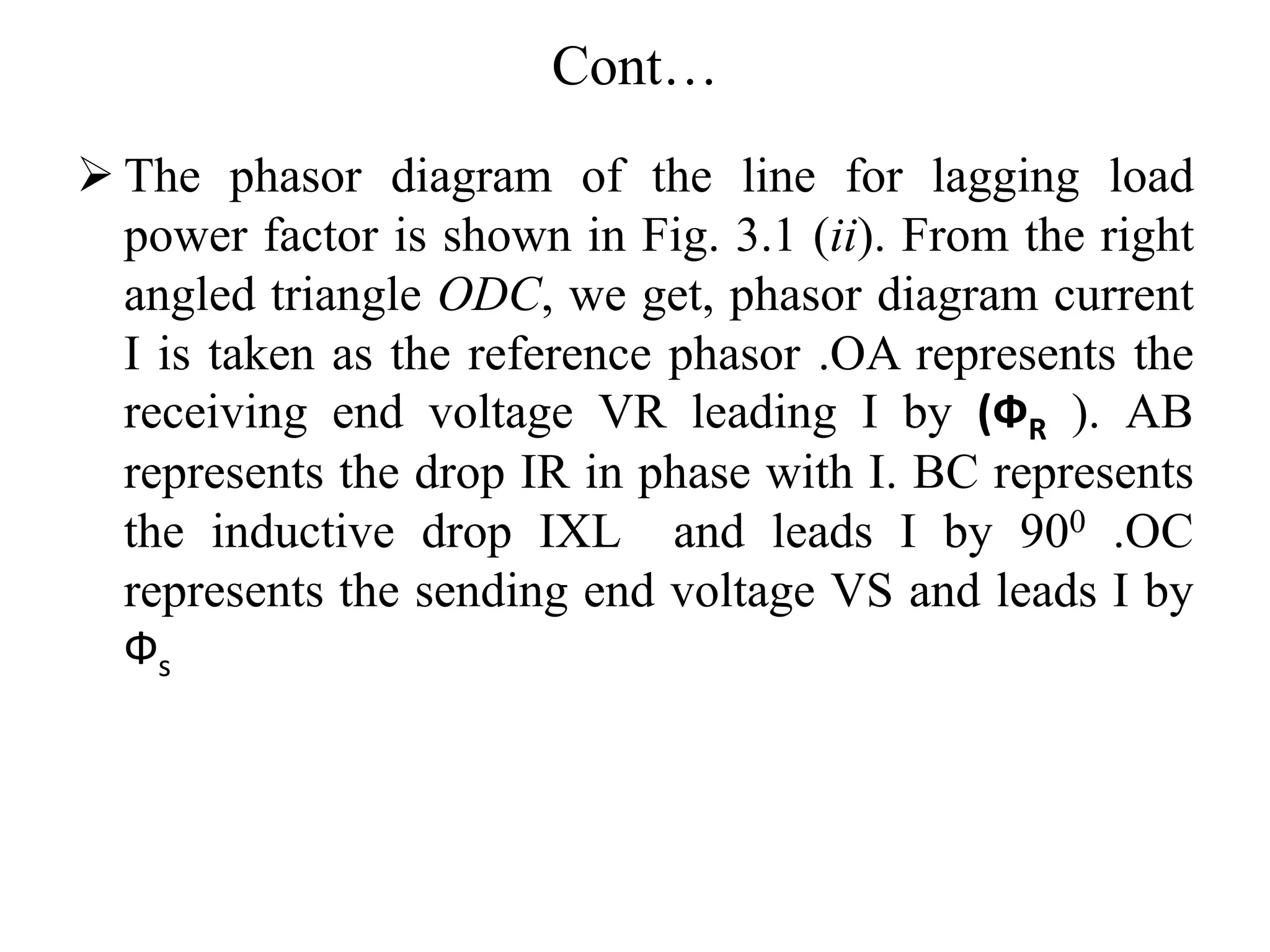 Cont…
 The phasor diagram of the line for lagging load
power factor is shown in Fig. 3.1 (ii). From the right
angled triangle ODC, we get, phasor diagram current
I is taken as the reference phasor .OA represents the
receiving end voltage VR leading I by (ФR ). AB
represents the drop IR in phase with I. BC represents
the inductive drop IXL and leads I by 900 .OC
represents the sending end voltage VS and leads I by
Фs
 