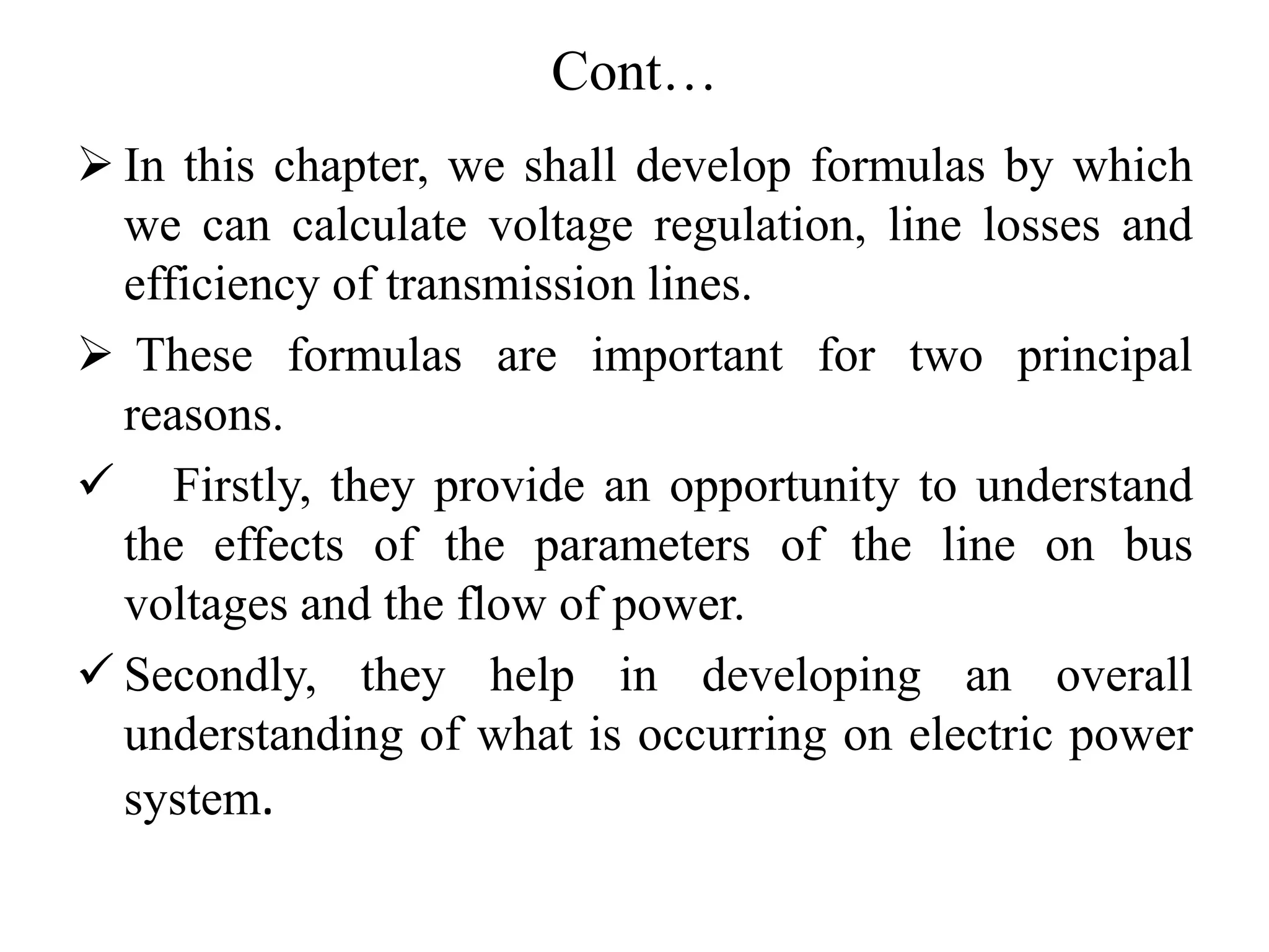 Cont…
 In this chapter, we shall develop formulas by which
we can calculate voltage regulation, line losses and
efficiency of transmission lines.
 These formulas are important for two principal
reasons.
 Firstly, they provide an opportunity to understand
the effects of the parameters of the line on bus
voltages and the flow of power.
 Secondly, they help in developing an overall
understanding of what is occurring on electric power
system.
 