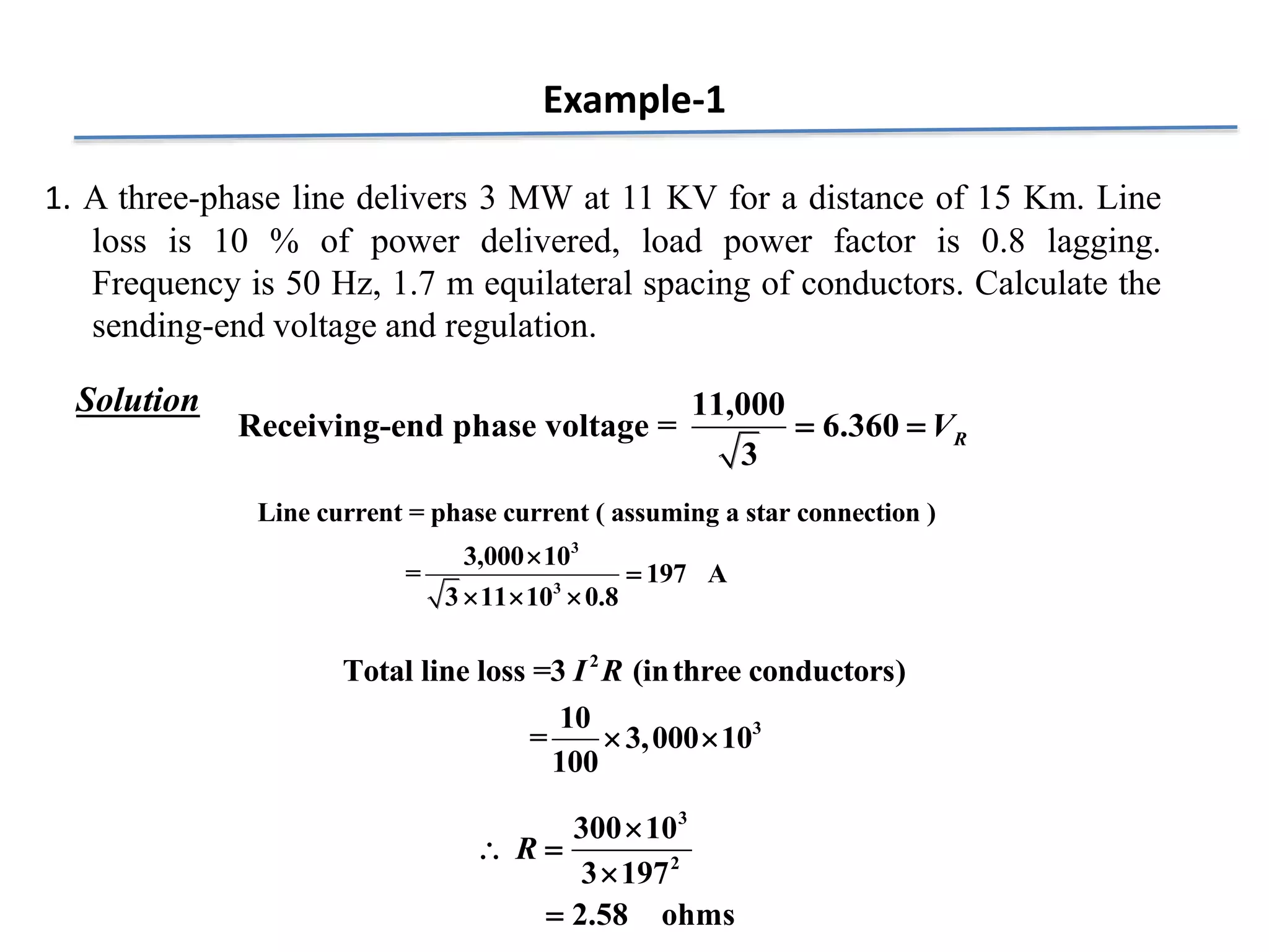 Example-1
1. A three-phase line delivers 3 MW at 11 KV for a distance of 15 Km. Line
loss is 10 % of power delivered, load power factor is 0.8 lagging.
Frequency is 50 Hz, 1.7 m equilateral spacing of conductors. Calculate the
sending-end voltage and regulation.
11,000
Receiving-end phase voltage = 6.360
3
R
V
 
3
3
Line current = phase current ( assuming a star connection )
3,000 10
= 197 A
3 11 10 0.8


  
2
3
Total line loss =3 (inthree conductors)
10
= 3,000 10
100
I R
 
Solution
3
2
300 10
3 197
2.58 ohms
R

 


 