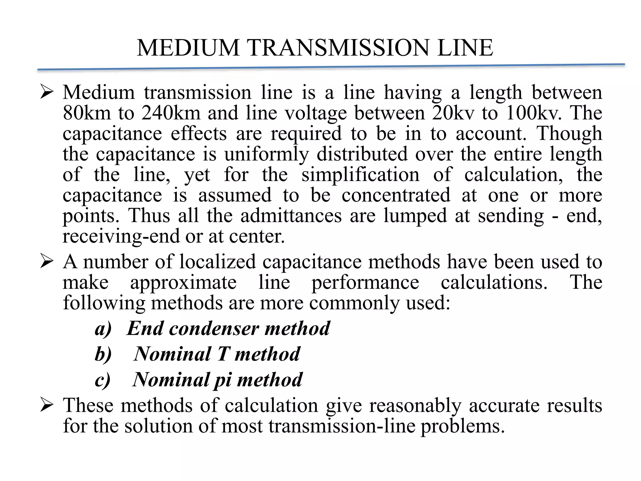MEDIUM TRANSMISSION LINE
 Medium transmission line is a line having a length between
80km to 240km and line voltage between 20kv to 100kv. The
capacitance effects are required to be in to account. Though
the capacitance is uniformly distributed over the entire length
of the line, yet for the simplification of calculation, the
capacitance is assumed to be concentrated at one or more
points. Thus all the admittances are lumped at sending - end,
receiving-end or at center.
 A number of localized capacitance methods have been used to
make approximate line performance calculations. The
following methods are more commonly used:
a) End condenser method
b) Nominal T method
c) Nominal pi method
 These methods of calculation give reasonably accurate results
for the solution of most transmission-line problems.
 