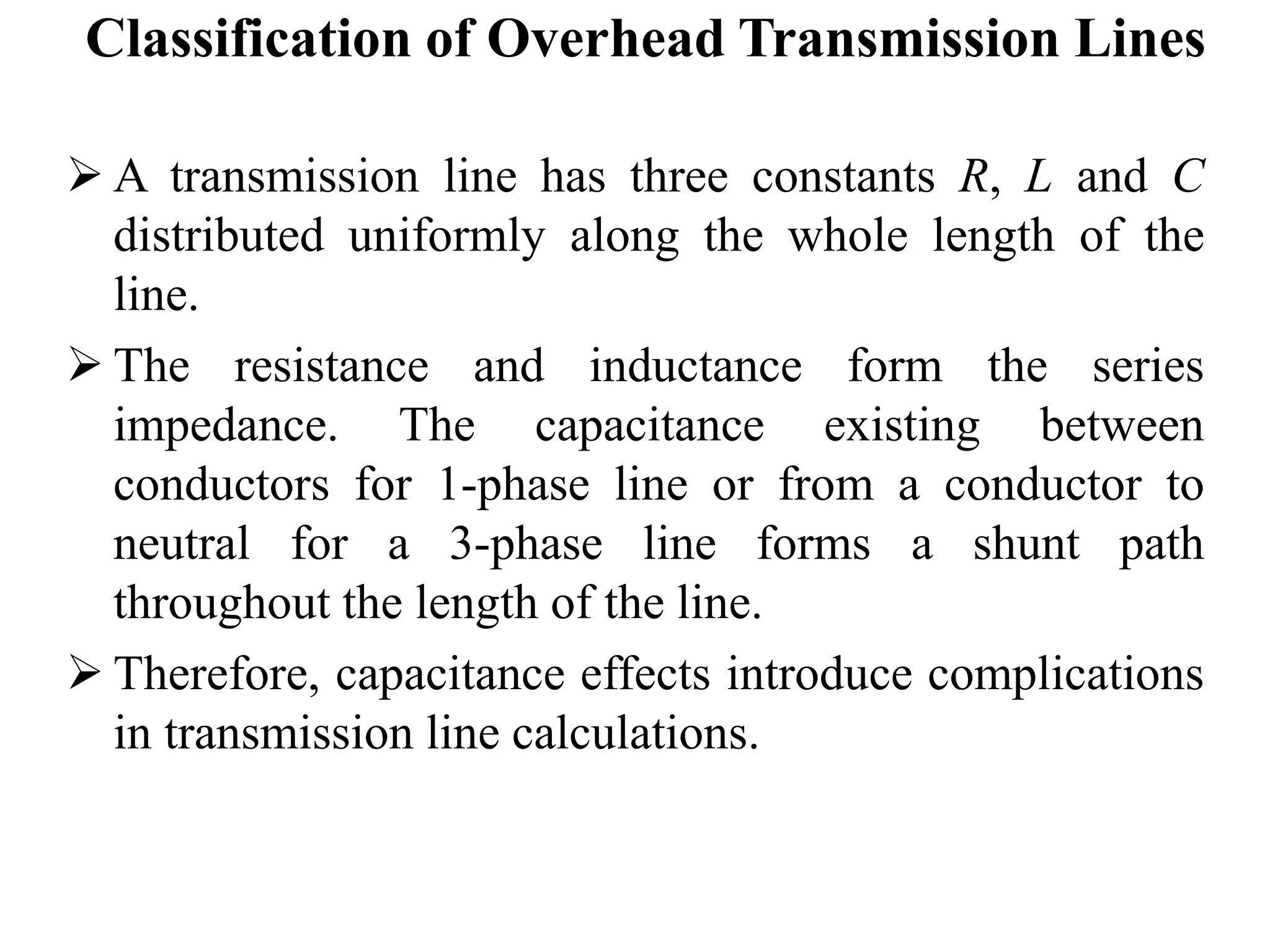Classification of Overhead Transmission Lines
 A transmission line has three constants R, L and C
distributed uniformly along the whole length of the
line.
 The resistance and inductance form the series
impedance. The capacitance existing between
conductors for 1-phase line or from a conductor to
neutral for a 3-phase line forms a shunt path
throughout the length of the line.
 Therefore, capacitance effects introduce complications
in transmission line calculations.
 