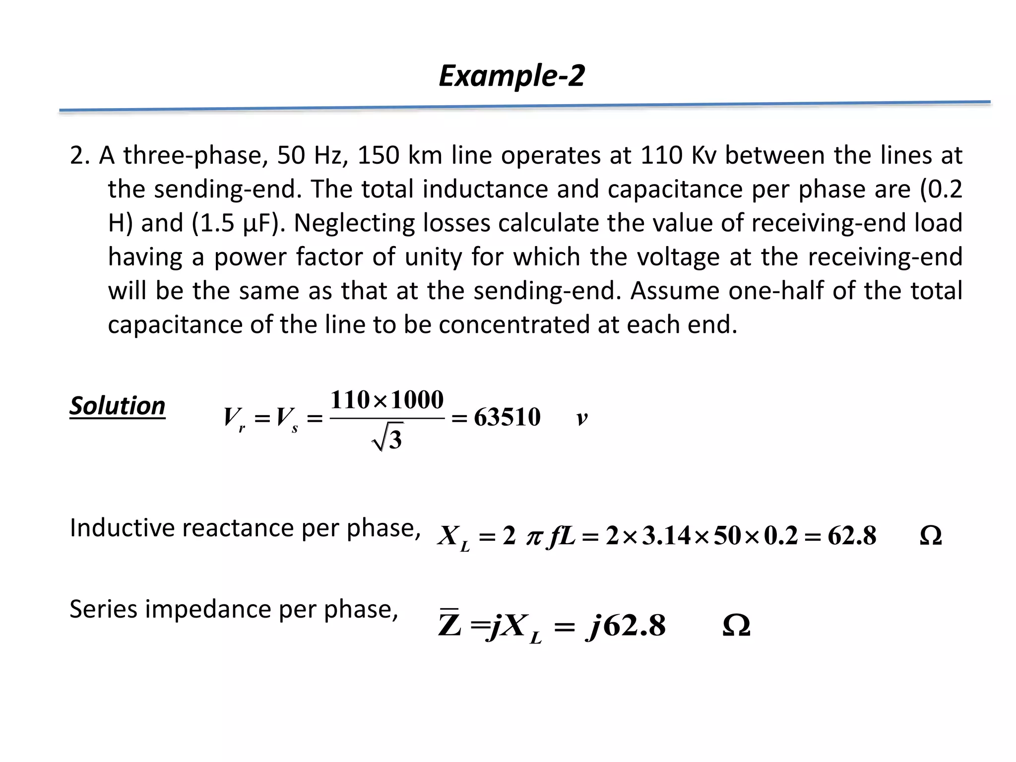 Example-2
2. A three-phase, 50 Hz, 150 km line operates at 110 Kv between the lines at
the sending-end. The total inductance and capacitance per phase are (0.2
H) and (1.5 μF). Neglecting losses calculate the value of receiving-end load
having a power factor of unity for which the voltage at the receiving-end
will be the same as that at the sending-end. Assume one-half of the total
capacitance of the line to be concentrated at each end.
Solution
Inductive reactance per phase,
Series impedance per phase,
110 1000
63510
3
r s
V V v

  
2 2 3.14 50 0.2 62.8
L
X fL

      
Z = 62.8
L
jX j
 
 
