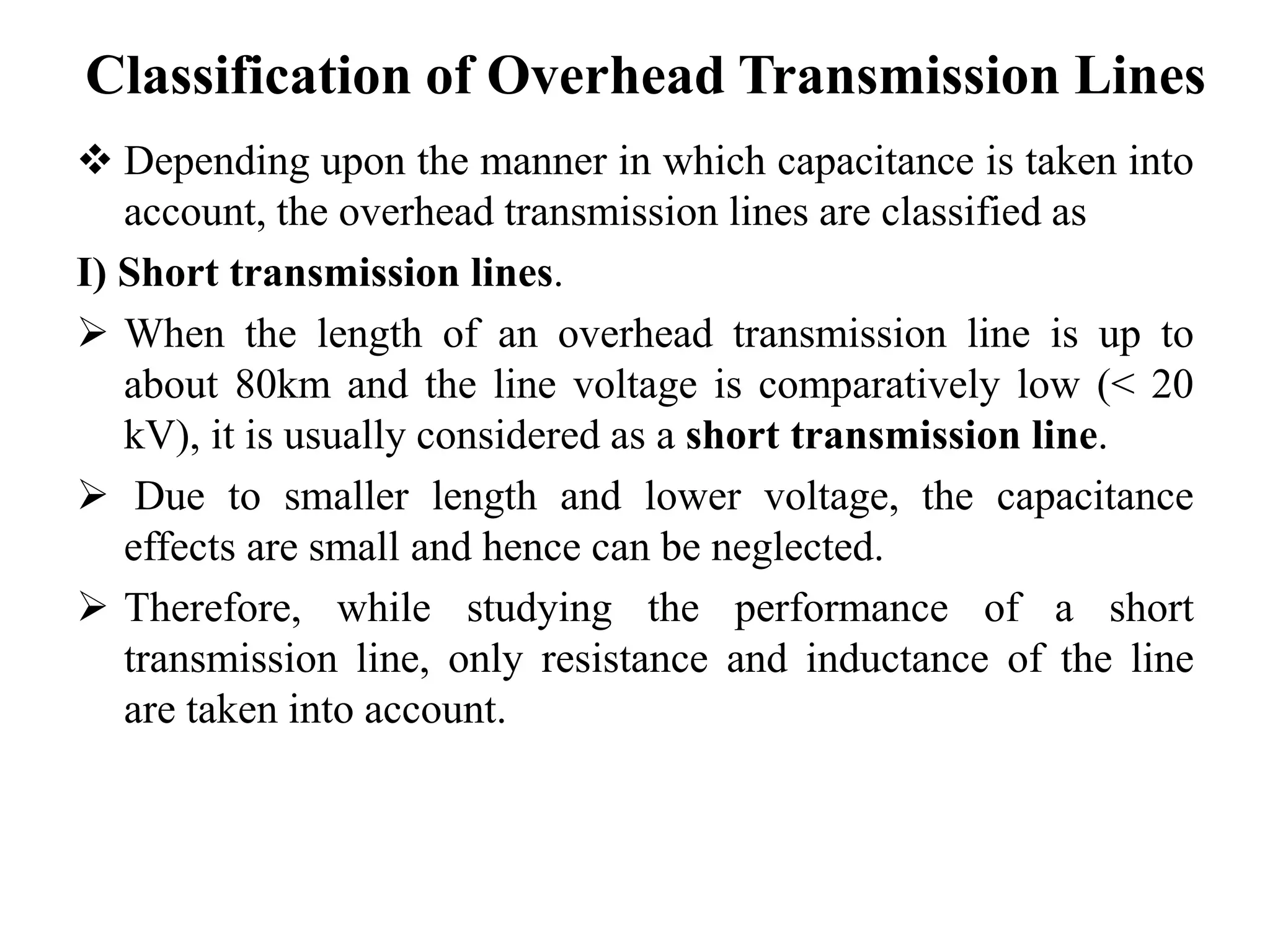 Classification of Overhead Transmission Lines
 Depending upon the manner in which capacitance is taken into
account, the overhead transmission lines are classified as
I) Short transmission lines.
 When the length of an overhead transmission line is up to
about 80km and the line voltage is comparatively low (< 20
kV), it is usually considered as a short transmission line.
 Due to smaller length and lower voltage, the capacitance
effects are small and hence can be neglected.
 Therefore, while studying the performance of a short
transmission line, only resistance and inductance of the line
are taken into account.
 