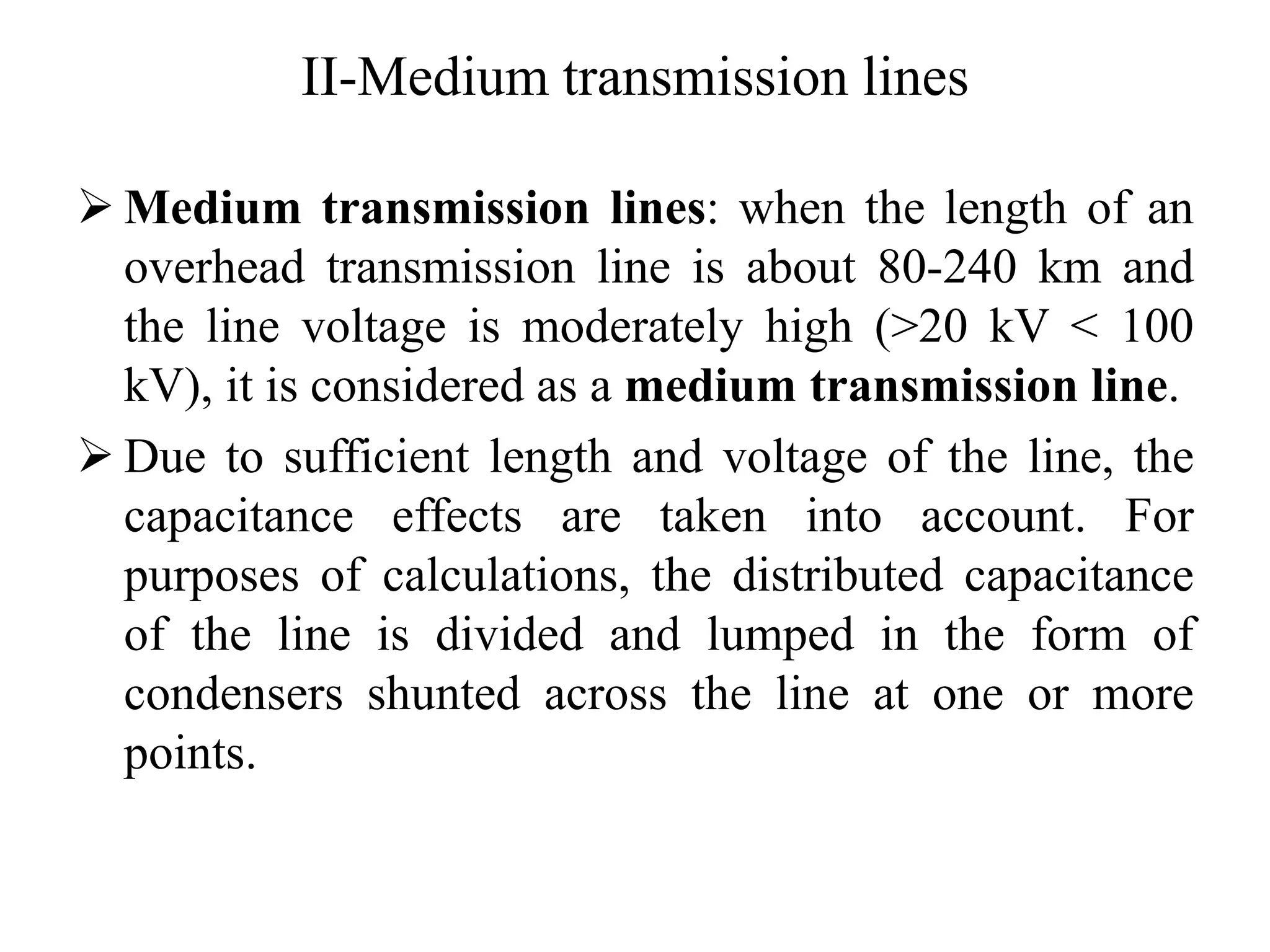 II-Medium transmission lines
 Medium transmission lines: when the length of an
overhead transmission line is about 80-240 km and
the line voltage is moderately high (>20 kV < 100
kV), it is considered as a medium transmission line.
 Due to sufficient length and voltage of the line, the
capacitance effects are taken into account. For
purposes of calculations, the distributed capacitance
of the line is divided and lumped in the form of
condensers shunted across the line at one or more
points.
 