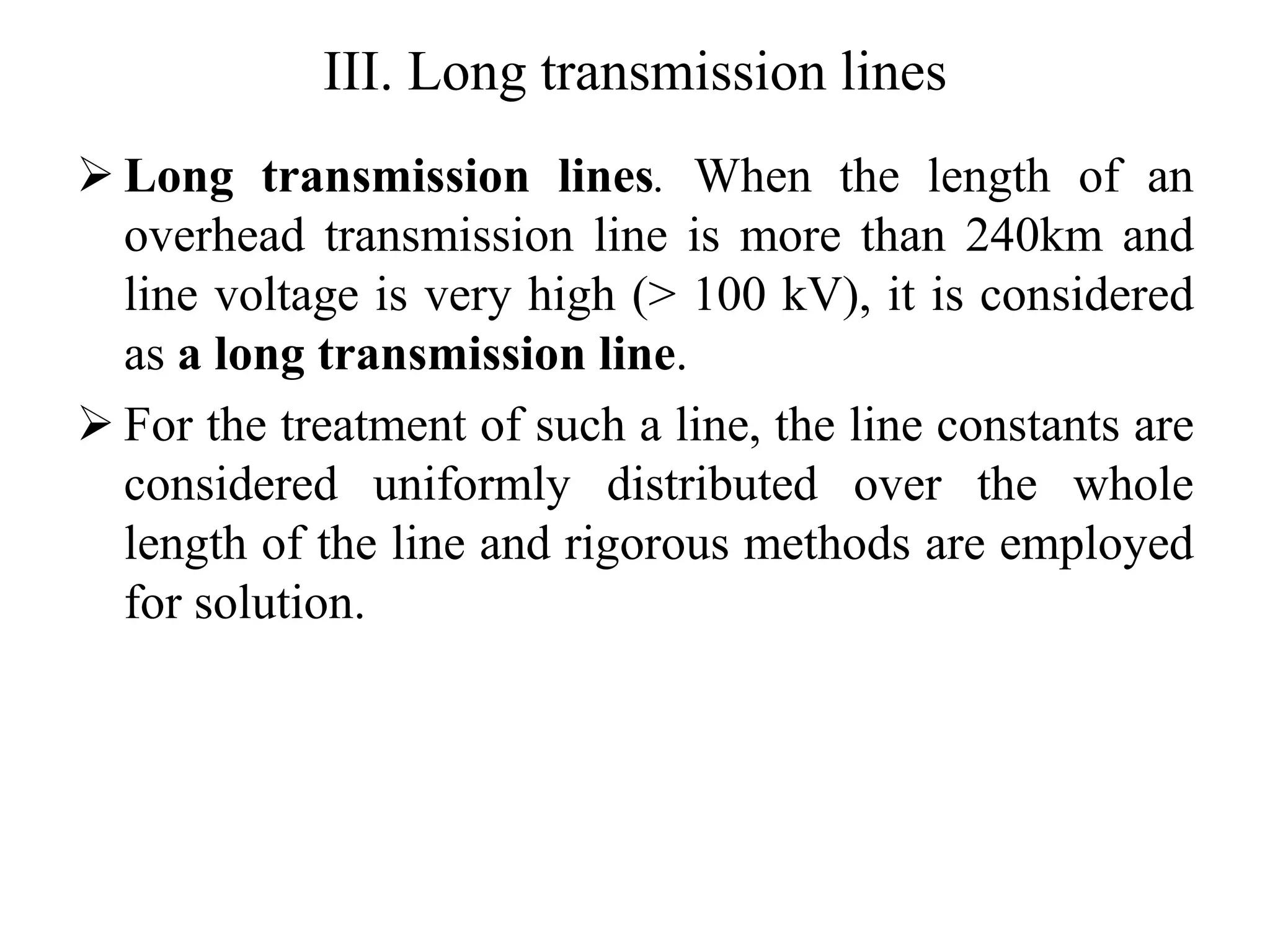 III. Long transmission lines
 Long transmission lines. When the length of an
overhead transmission line is more than 240km and
line voltage is very high (> 100 kV), it is considered
as a long transmission line.
 For the treatment of such a line, the line constants are
considered uniformly distributed over the whole
length of the line and rigorous methods are employed
for solution.
 