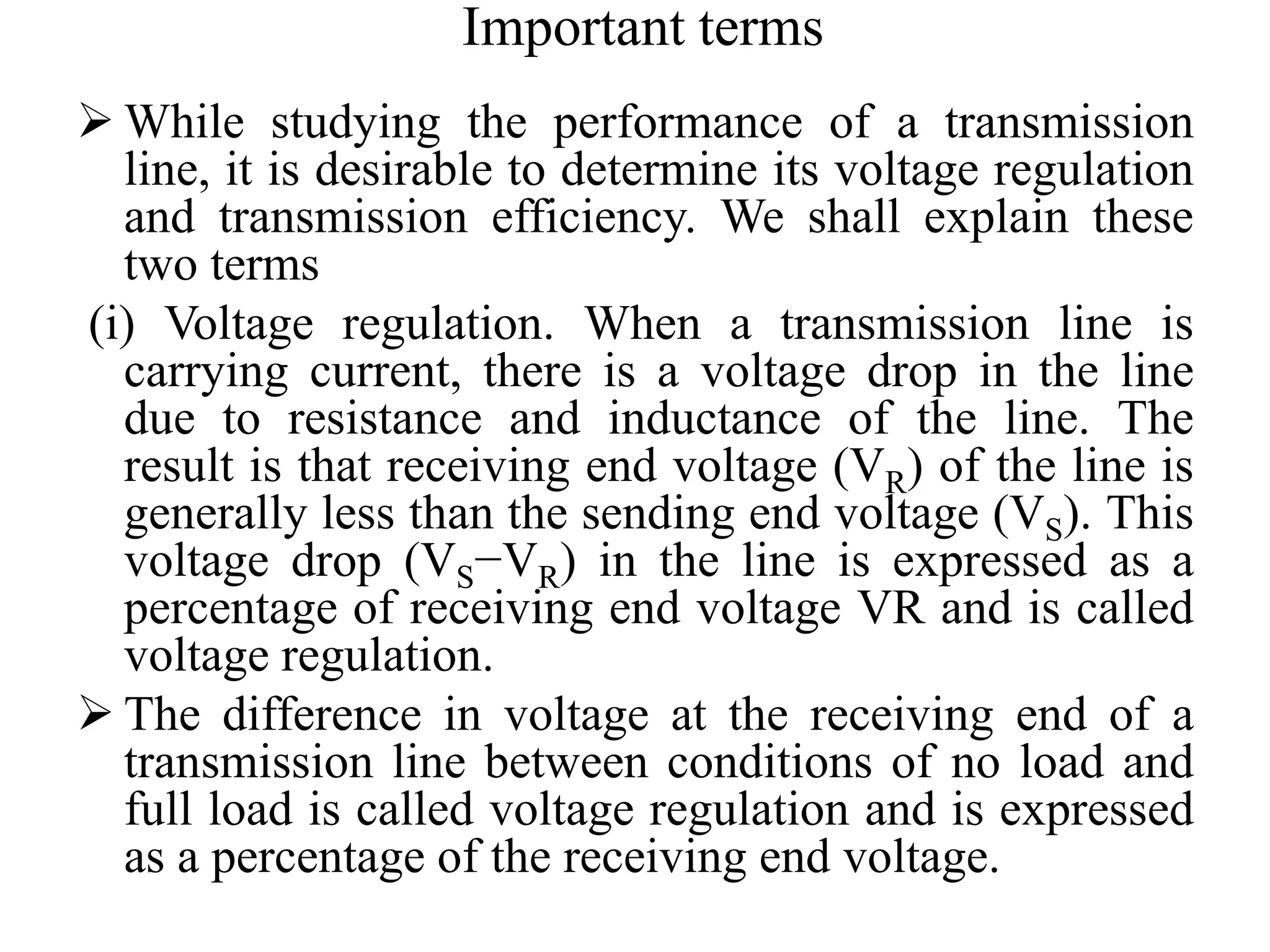 Important terms
 While studying the performance of a transmission
line, it is desirable to determine its voltage regulation
and transmission efficiency. We shall explain these
two terms
(i) Voltage regulation. When a transmission line is
carrying current, there is a voltage drop in the line
due to resistance and inductance of the line. The
result is that receiving end voltage (VR) of the line is
generally less than the sending end voltage (VS). This
voltage drop (VS−VR) in the line is expressed as a
percentage of receiving end voltage VR and is called
voltage regulation.
 The difference in voltage at the receiving end of a
transmission line between conditions of no load and
full load is called voltage regulation and is expressed
as a percentage of the receiving end voltage.
 
