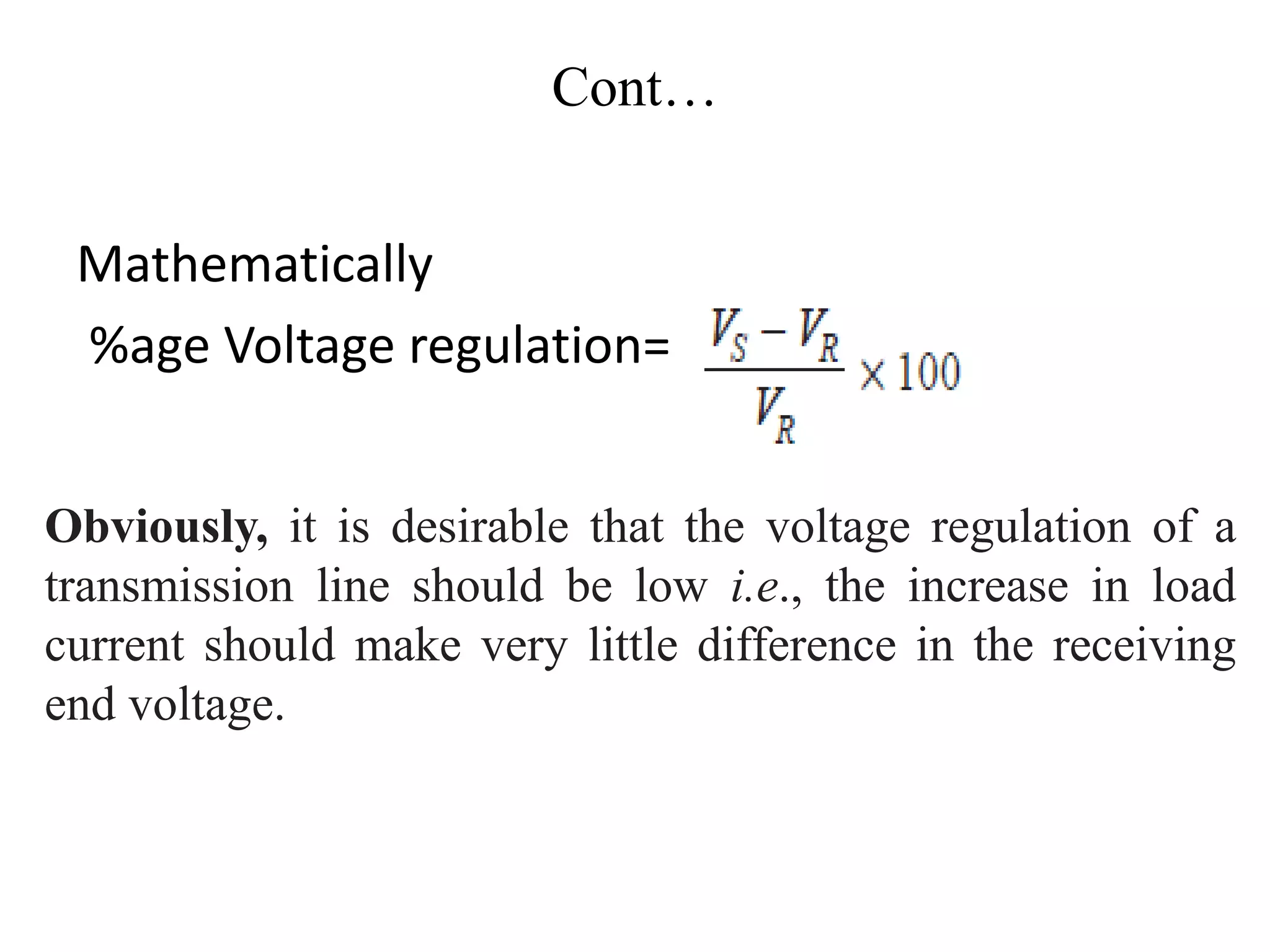Cont…
Mathematically
%age Voltage regulation=
Obviously, it is desirable that the voltage regulation of a
transmission line should be low i.e., the increase in load
current should make very little difference in the receiving
end voltage.
 