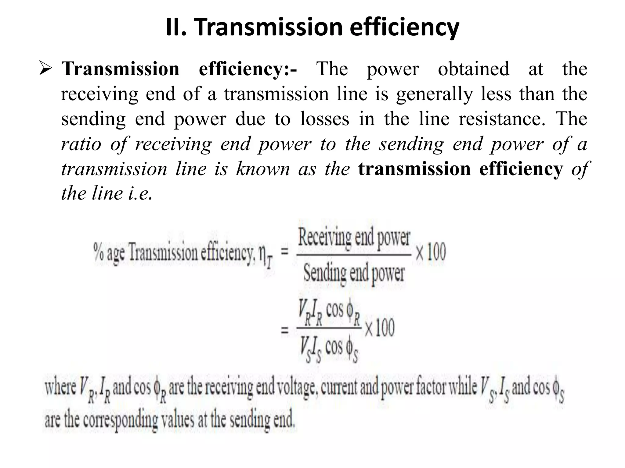 II. Transmission efficiency
 Transmission efficiency:- The power obtained at the
receiving end of a transmission line is generally less than the
sending end power due to losses in the line resistance. The
ratio of receiving end power to the sending end power of a
transmission line is known as the transmission efficiency of
the line i.e.
 