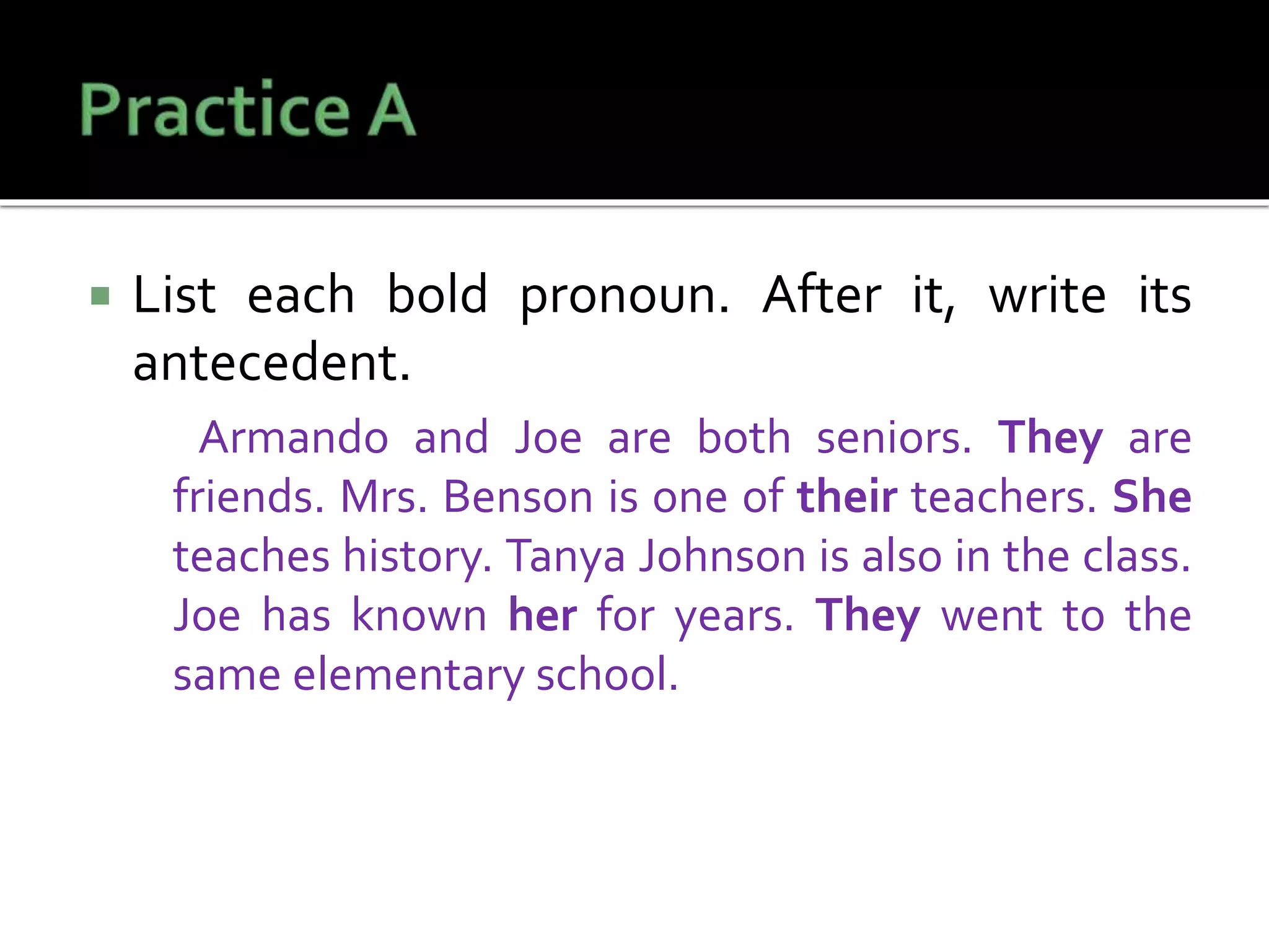  List each bold pronoun. After it, write its
antecedent.
Armando and Joe are both seniors. They are
friends. Mrs. Benson is one of their teachers. She
teaches history. Tanya Johnson is also in the class.
Joe has known her for years. They went to the
same elementary school.
 