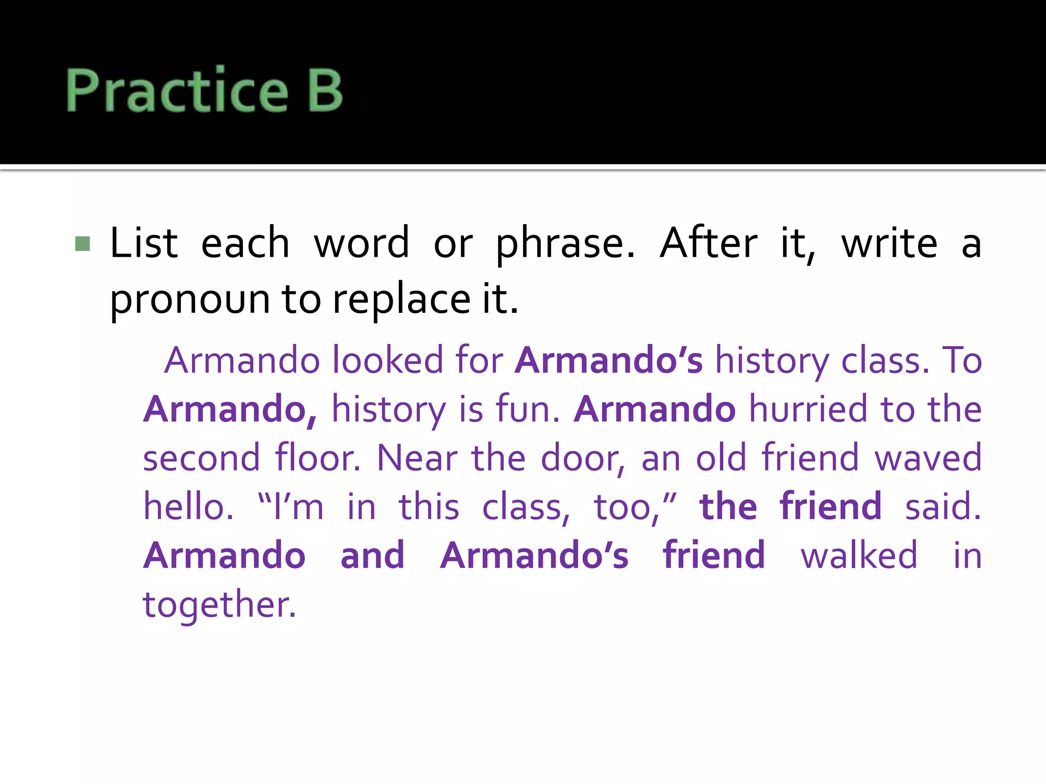  List each word or phrase. After it, write a
pronoun to replace it.
Armando looked for Armando’s history class. To
Armando, history is fun. Armando hurried to the
second floor. Near the door, an old friend waved
hello. “I’m in this class, too,” the friend said.
Armando and Armando’s friend walked in
together.
 