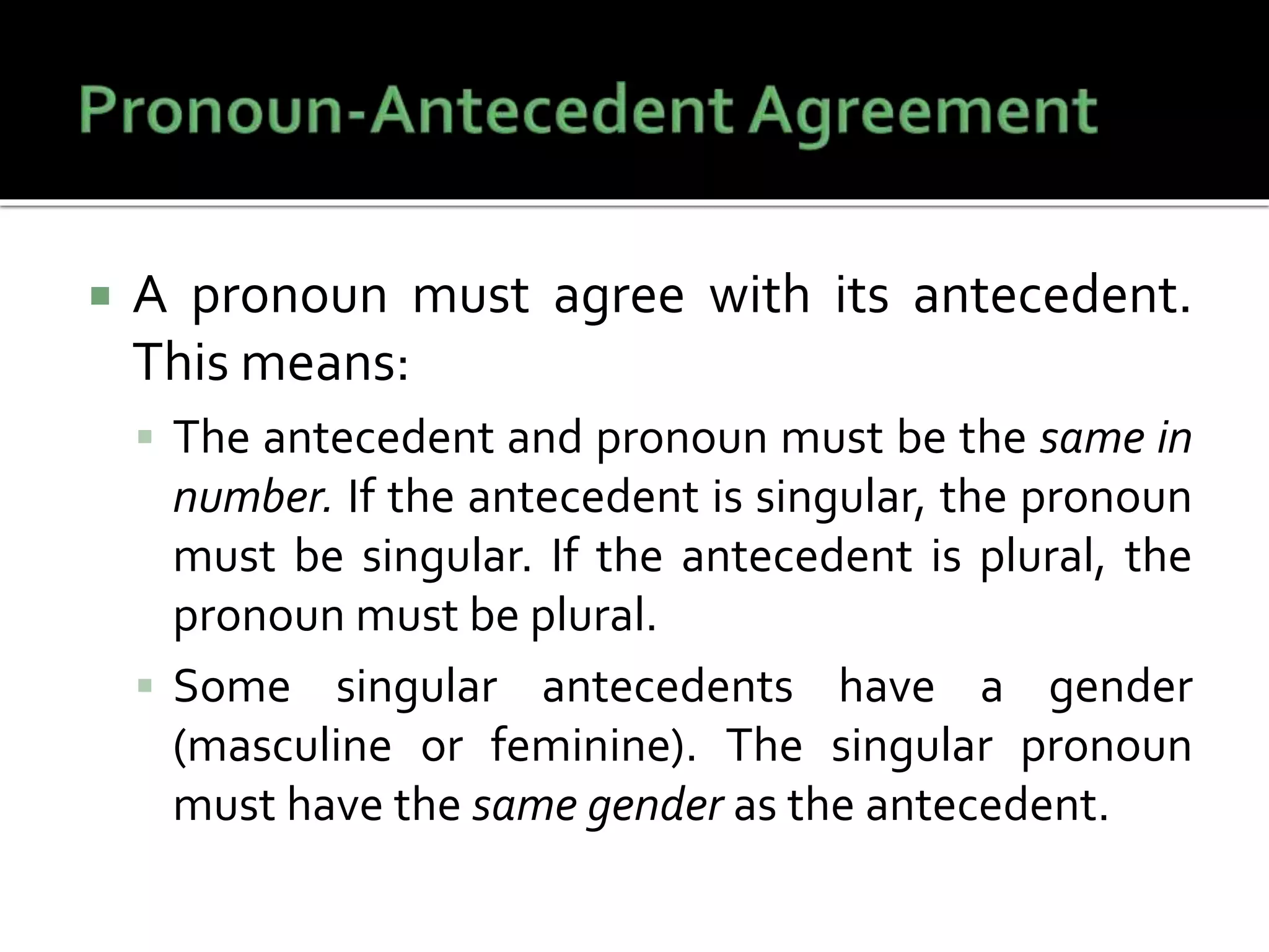  A pronoun must agree with its antecedent.
This means:
 The antecedent and pronoun must be the same in
number. If the antecedent is singular, the pronoun
must be singular. If the antecedent is plural, the
pronoun must be plural.
 Some singular antecedents have a gender
(masculine or feminine). The singular pronoun
must have the same gender as the antecedent.
 