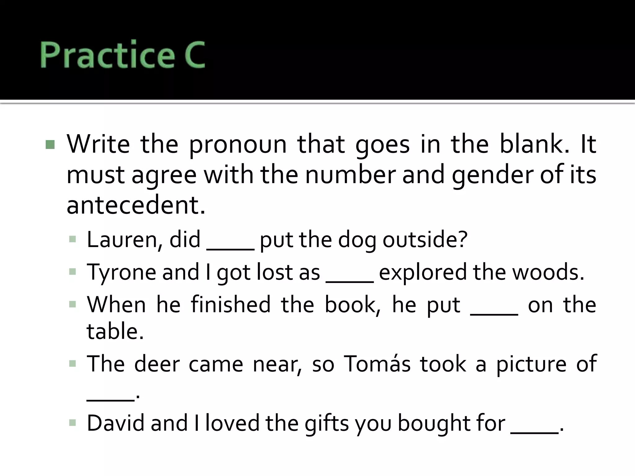  Write the pronoun that goes in the blank. It
must agree with the number and gender of its
antecedent.
 Lauren, did ____ put the dog outside?
 Tyrone and I got lost as ____ explored the woods.
 When he finished the book, he put ____ on the
table.
 The deer came near, so Tomás took a picture of
____.
 David and I loved the gifts you bought for ____.
 