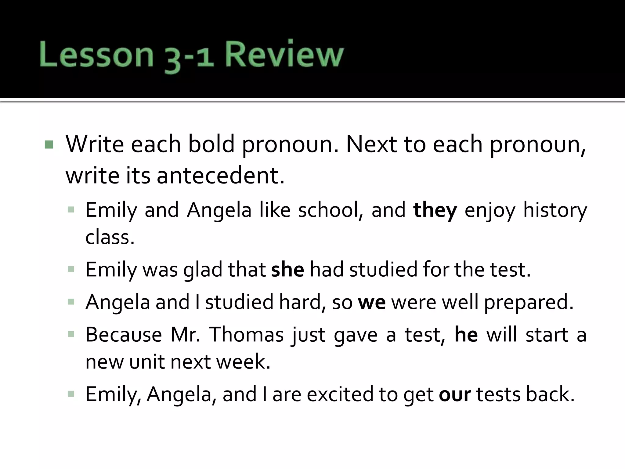  Write each bold pronoun. Next to each pronoun,
write its antecedent.
 Emily and Angela like school, and they enjoy history
class.
 Emily was glad that she had studied for the test.
 Angela and I studied hard, so we were well prepared.
 Because Mr. Thomas just gave a test, he will start a
new unit next week.
 Emily, Angela, and I are excited to get our tests back.
 