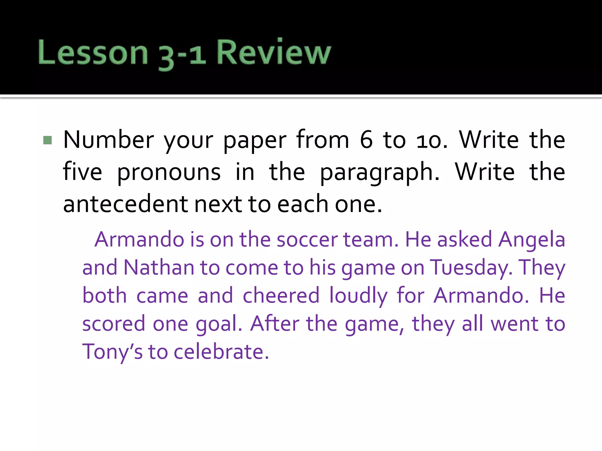  Number your paper from 6 to 10. Write the
five pronouns in the paragraph. Write the
antecedent next to each one.
Armando is on the soccer team. He asked Angela
and Nathan to come to his game on Tuesday. They
both came and cheered loudly for Armando. He
scored one goal. After the game, they all went to
Tony’s to celebrate.
 