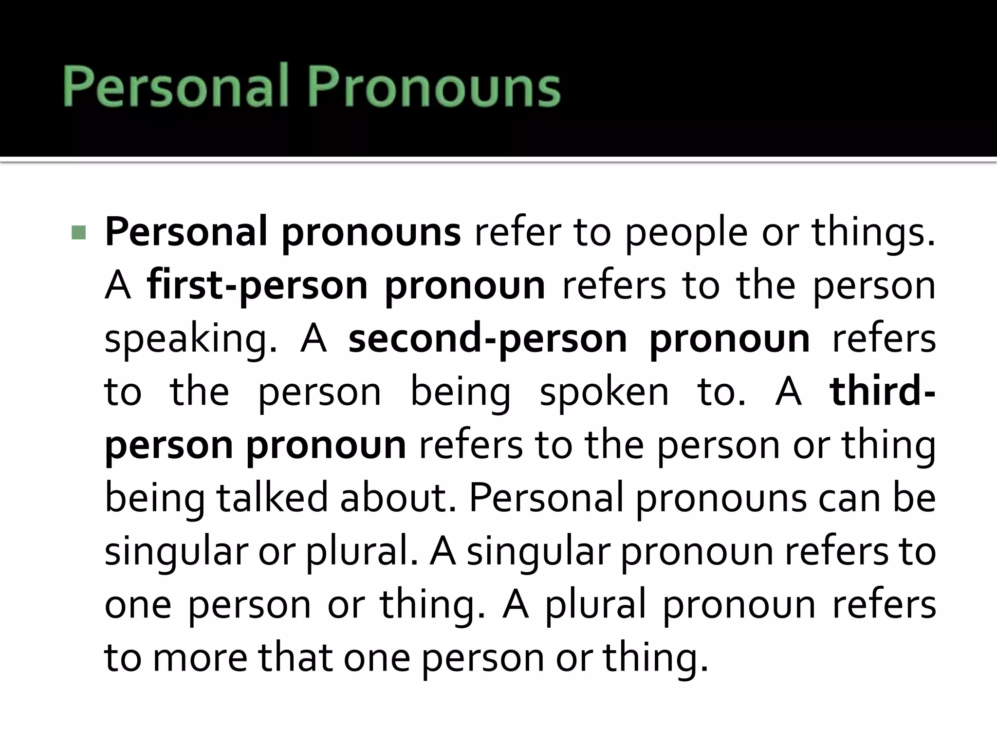  Personal pronouns refer to people or things.
A first-person pronoun refers to the person
speaking. A second-person pronoun refers
to the person being spoken to. A third-
person pronoun refers to the person or thing
being talked about. Personal pronouns can be
singular or plural. A singular pronoun refers to
one person or thing. A plural pronoun refers
to more that one person or thing.
 