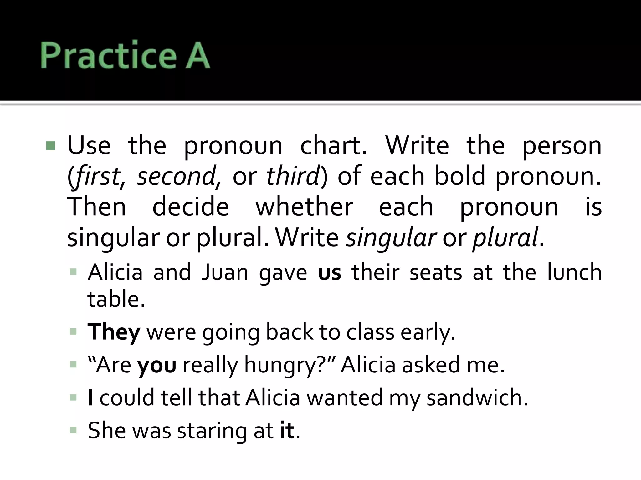  Use the pronoun chart. Write the person
(first, second, or third) of each bold pronoun.
Then decide whether each pronoun is
singular or plural.Write singular or plural.
 Alicia and Juan gave us their seats at the lunch
table.
 They were going back to class early.
 “Are you really hungry?” Alicia asked me.
 I could tell that Alicia wanted my sandwich.
 She was staring at it.
 