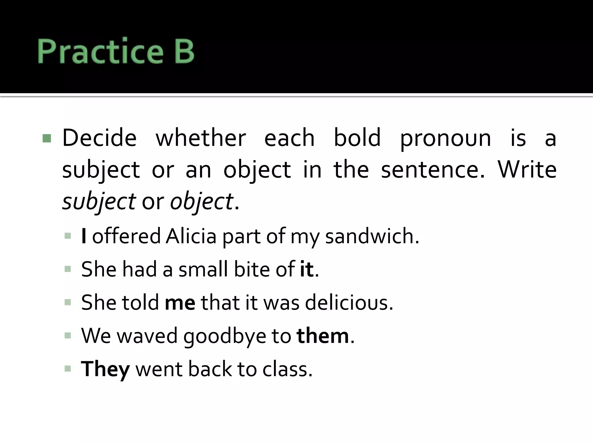  Decide whether each bold pronoun is a
subject or an object in the sentence. Write
subject or object.
 I offered Alicia part of my sandwich.
 She had a small bite of it.
 She told me that it was delicious.
 We waved goodbye to them.
 They went back to class.
 