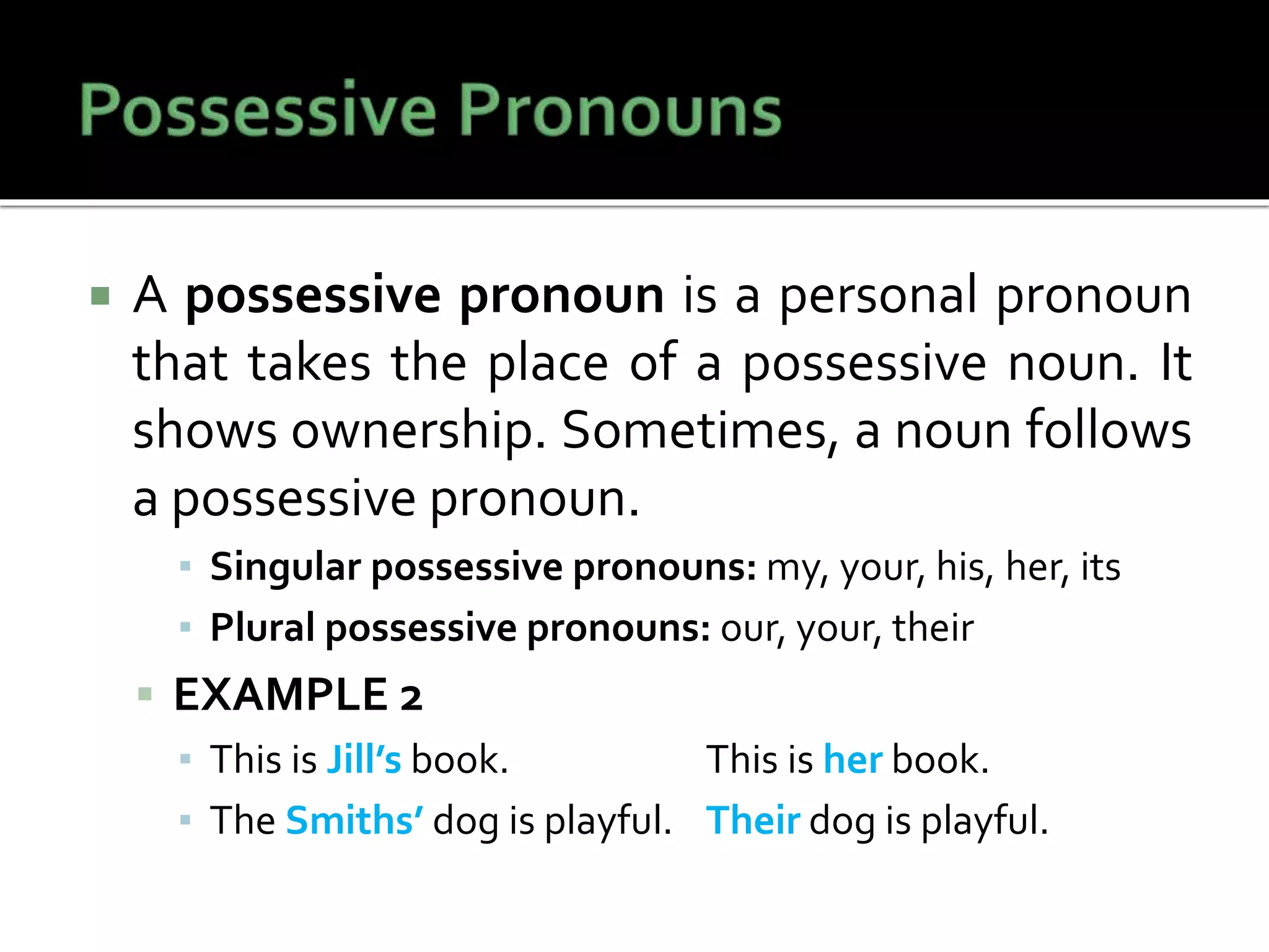 A possessive pronoun is a personal pronoun
that takes the place of a possessive noun. It
shows ownership. Sometimes, a noun follows
a possessive pronoun.
▪ Singular possessive pronouns: my, your, his, her, its
▪ Plural possessive pronouns: our, your, their
 EXAMPLE 2
▪ This is Jill’s book. This is her book.
▪ The Smiths’ dog is playful. Their dog is playful.
 